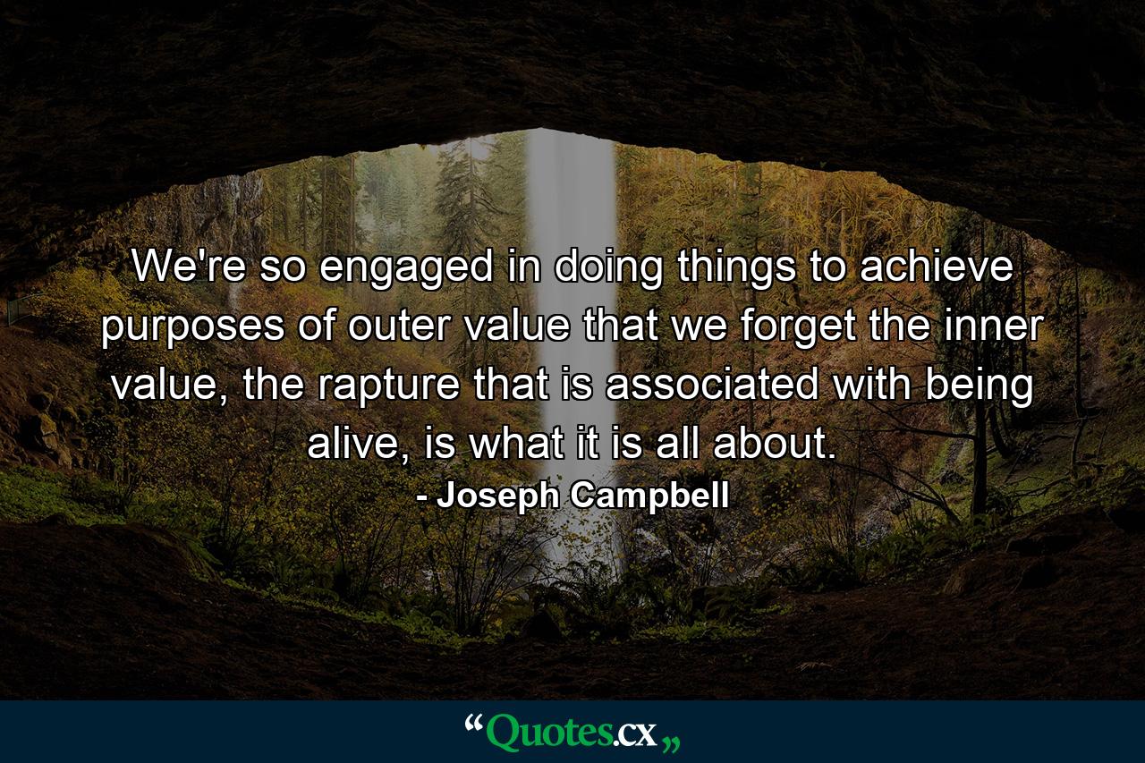 We're so engaged in doing things to achieve purposes of outer value that we forget the inner value, the rapture that is associated with being alive, is what it is all about. - Quote by Joseph Campbell