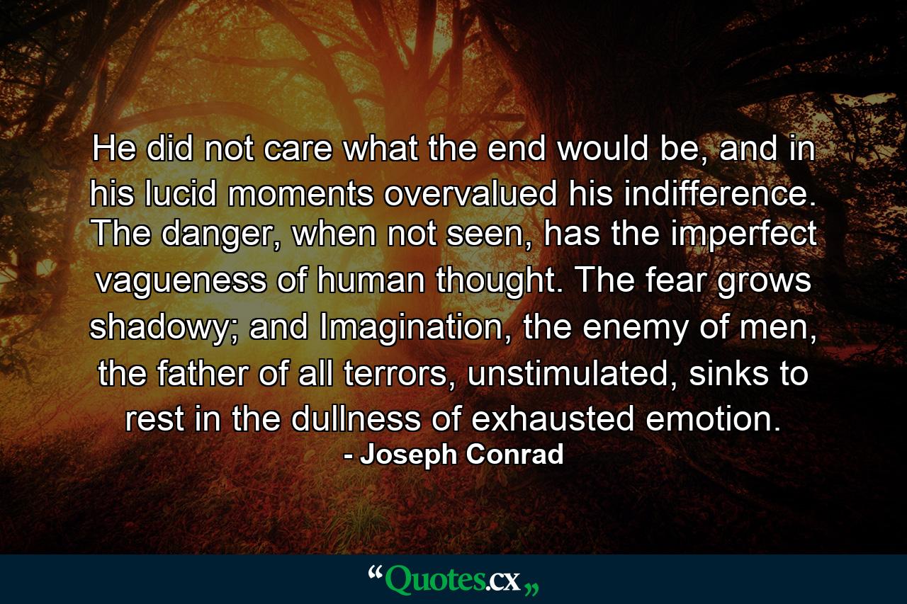 He did not care what the end would be, and in his lucid moments overvalued his indifference. The danger, when not seen, has the imperfect vagueness of human thought. The fear grows shadowy; and Imagination, the enemy of men, the father of all terrors, unstimulated, sinks to rest in the dullness of exhausted emotion. - Quote by Joseph Conrad