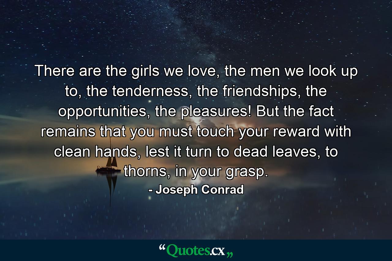 There are the girls we love, the men we look up to, the tenderness, the friendships, the opportunities, the pleasures! But the fact remains that you must touch your reward with clean hands, lest it turn to dead leaves, to thorns, in your grasp. - Quote by Joseph Conrad