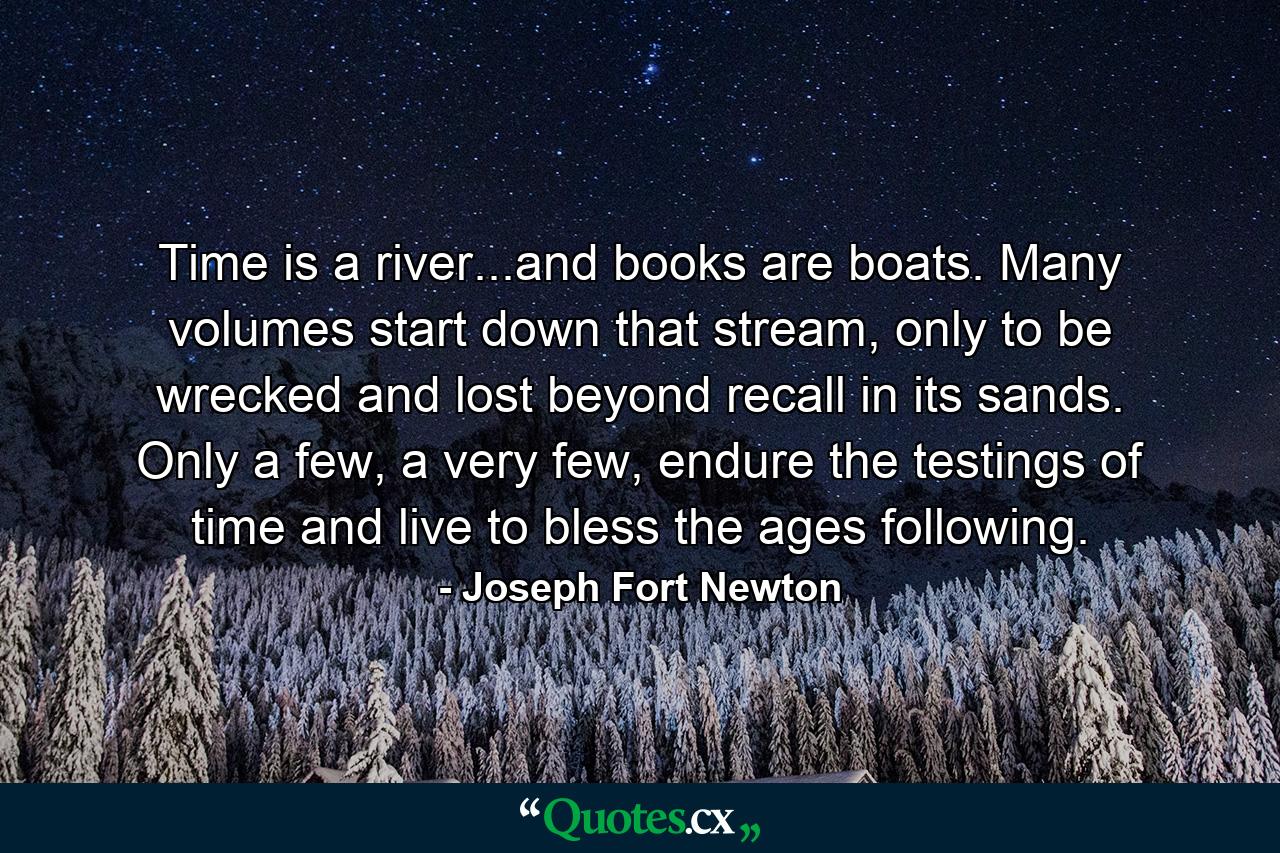 Time is a river...and books are boats. Many volumes start down that stream, only to be wrecked and lost beyond recall in its sands. Only a few, a very few, endure the testings of time and live to bless the ages following. - Quote by Joseph Fort Newton