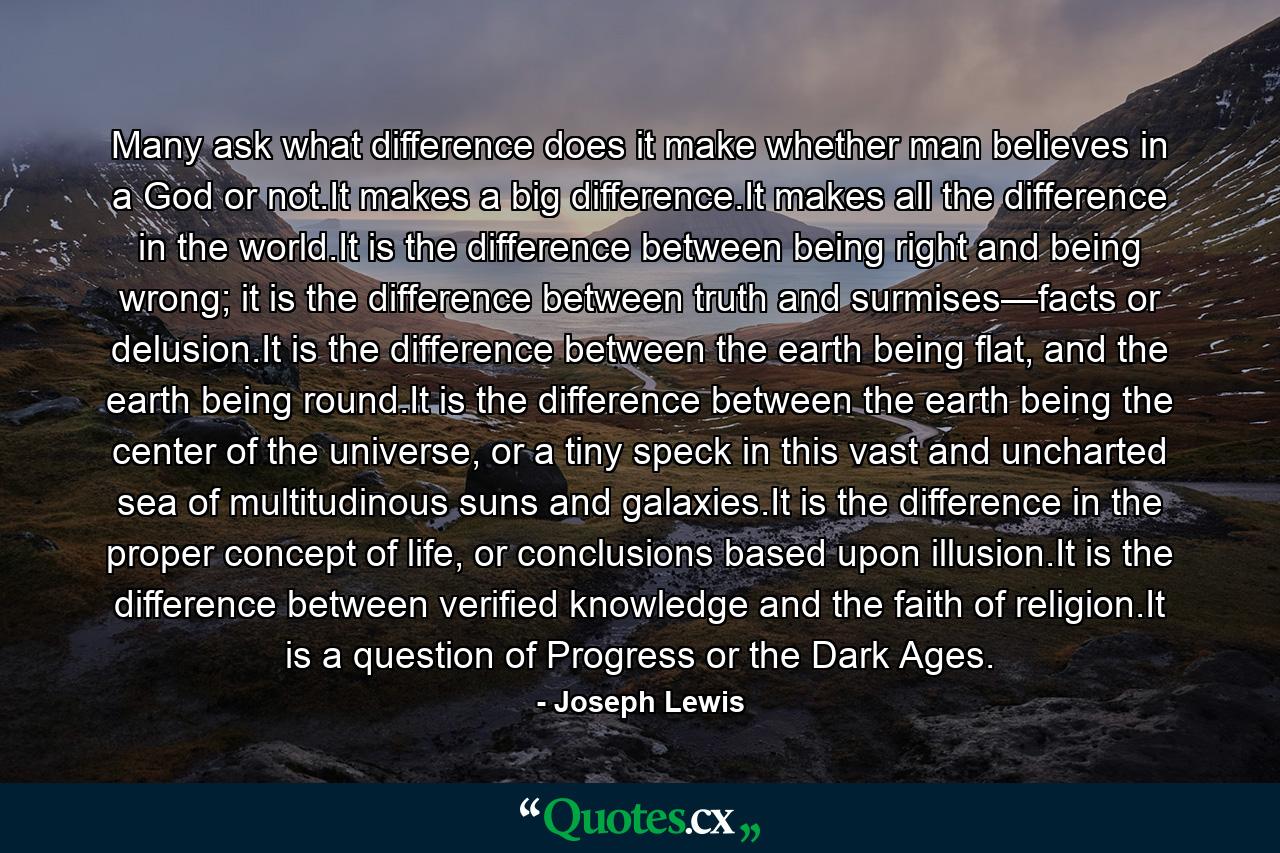 Many ask what difference does it make whether man believes in a God or not.It makes a big difference.It makes all the difference in the world.It is the difference between being right and being wrong; it is the difference between truth and surmises—facts or delusion.It is the difference between the earth being flat, and the earth being round.It is the difference between the earth being the center of the universe, or a tiny speck in this vast and uncharted sea of multitudinous suns and galaxies.It is the difference in the proper concept of life, or conclusions based upon illusion.It is the difference between verified knowledge and the faith of religion.It is a question of Progress or the Dark Ages. - Quote by Joseph Lewis