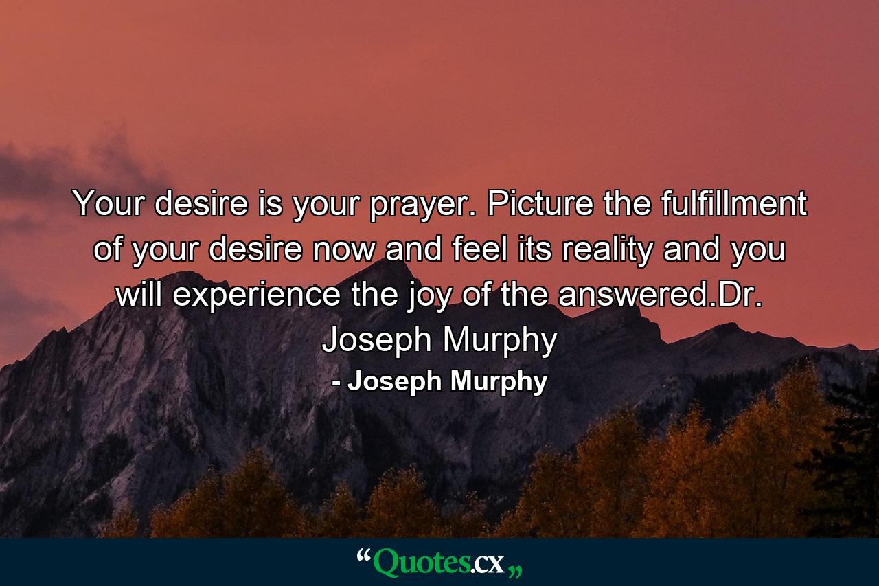 Your desire is your prayer. Picture the fulfillment of your desire now and feel its reality and you will experience the joy of the answered.Dr. Joseph Murphy - Quote by Joseph Murphy