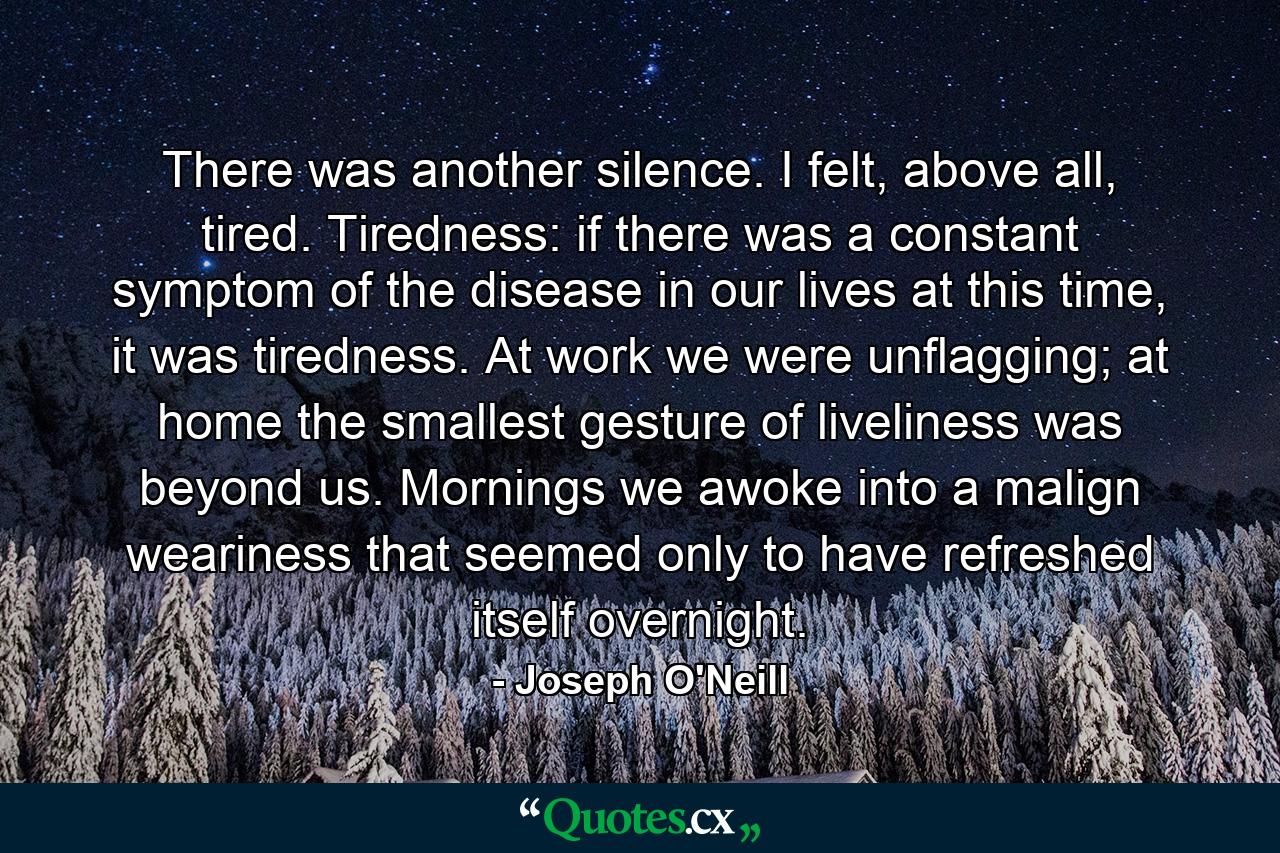 There was another silence. I felt, above all, tired. Tiredness: if there was a constant symptom of the disease in our lives at this time, it was tiredness. At work we were unflagging; at home the smallest gesture of liveliness was beyond us. Mornings we awoke into a malign weariness that seemed only to have refreshed itself overnight. - Quote by Joseph O'Neill