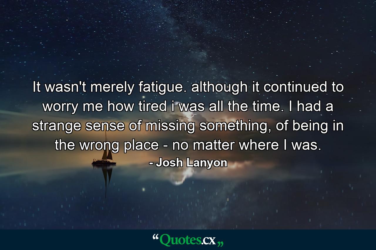 It wasn't merely fatigue. although it continued to worry me how tired i was all the time. I had a strange sense of missing something, of being in the wrong place - no matter where I was. - Quote by Josh Lanyon