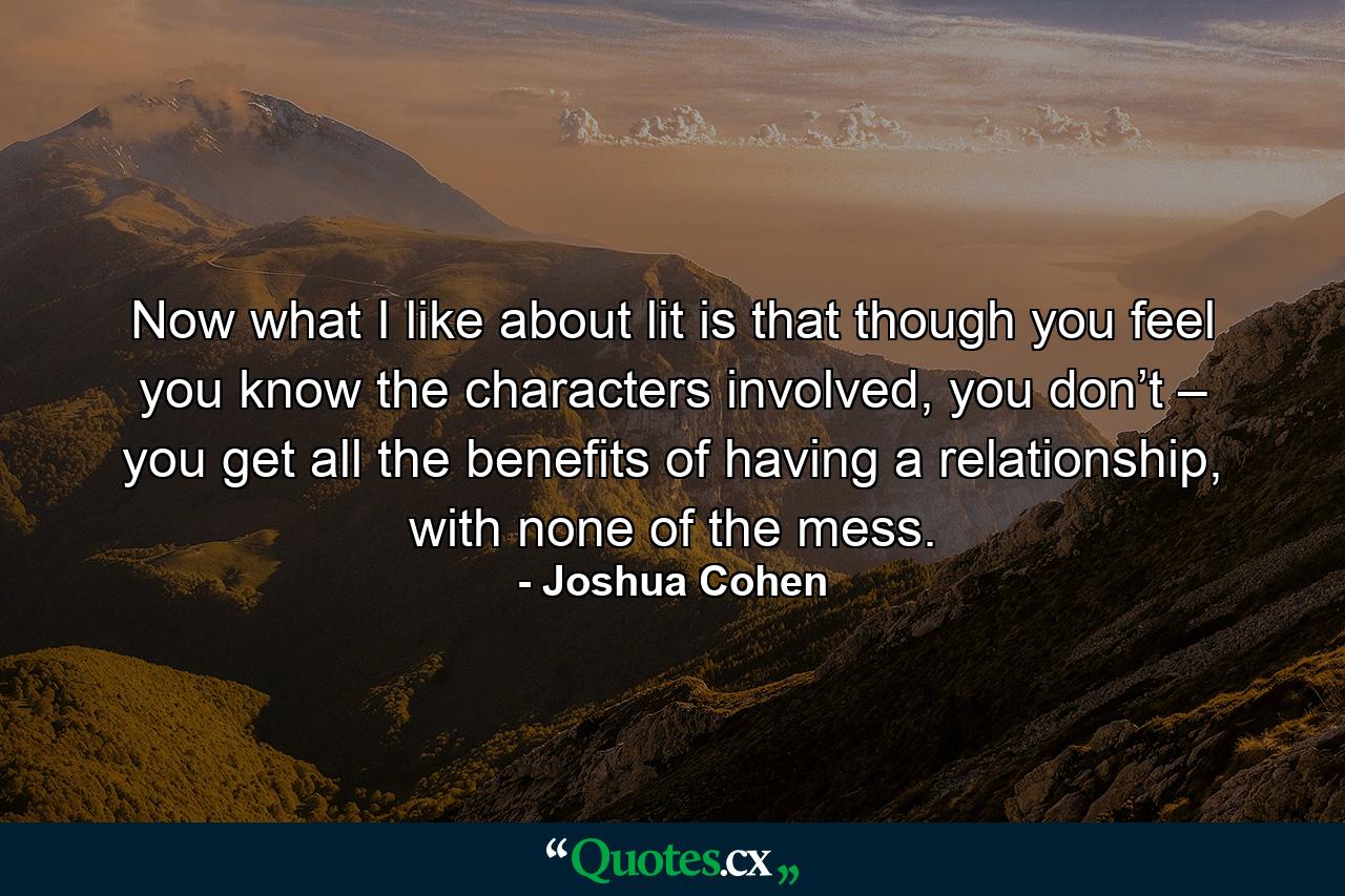 Now what I like about lit is that though you feel you know the characters involved, you don’t – you get all the benefits of having a relationship, with none of the mess. - Quote by Joshua Cohen