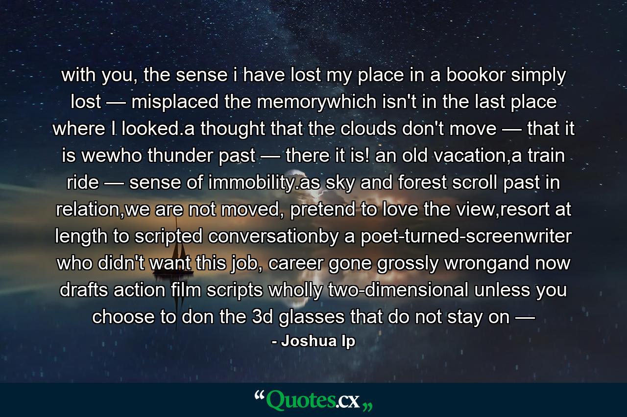 with you, the sense i have lost my place in a bookor simply lost — misplaced the memorywhich isn't in the last place where I looked.a thought that the clouds don't move — that it is wewho thunder past — there it is! an old vacation,a train ride — sense of immobility.as sky and forest scroll past in relation,we are not moved, pretend to love the view,resort at length to scripted conversationby a poet-turned-screenwriter who didn't want this job, career gone grossly wrongand now drafts action film scripts wholly two-dimensional unless you choose to don the 3d glasses that do not stay on — - Quote by Joshua Ip