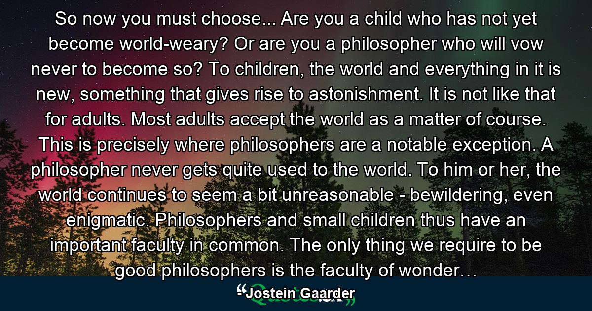 So now you must choose... Are you a child who has not yet become world-weary? Or are you a philosopher who will vow never to become so? To children, the world and everything in it is new, something that gives rise to astonishment. It is not like that for adults. Most adults accept the world as a matter of course. This is precisely where philosophers are a notable exception. A philosopher never gets quite used to the world. To him or her, the world continues to seem a bit unreasonable - bewildering, even enigmatic. Philosophers and small children thus have an important faculty in common. The only thing we require to be good philosophers is the faculty of wonder… - Quote by Jostein Gaarder