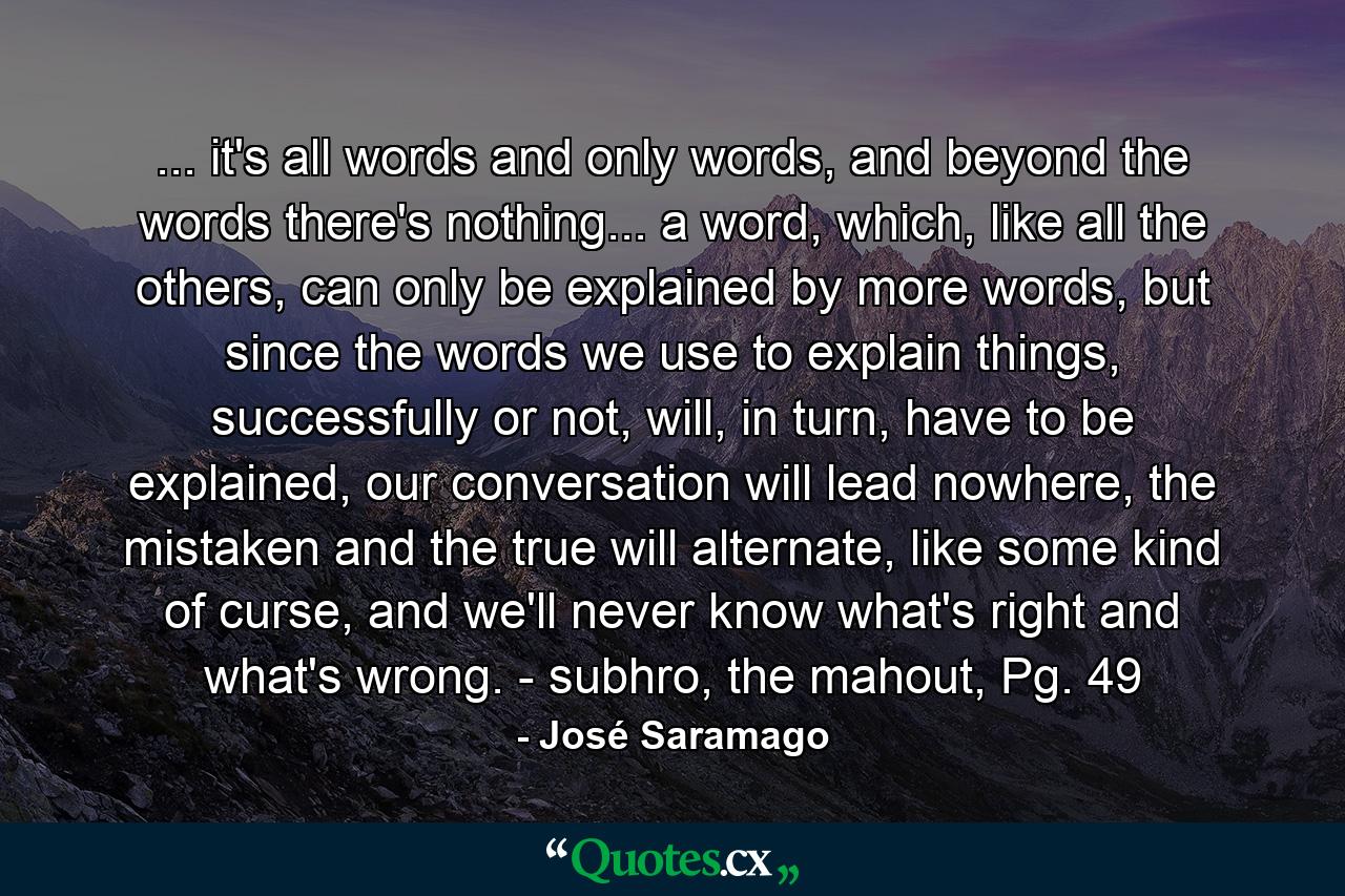 ... it's all words and only words, and beyond the words there's nothing... a word, which, like all the others, can only be explained by more words, but since the words we use to explain things, successfully or not, will, in turn, have to be explained, our conversation will lead nowhere, the mistaken and the true will alternate, like some kind of curse, and we'll never know what's right and what's wrong. - subhro, the mahout, Pg. 49 - Quote by José Saramago