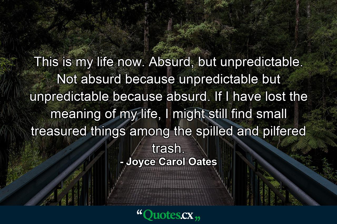 This is my life now. Absurd, but unpredictable. Not absurd because unpredictable but unpredictable because absurd. If I have lost the meaning of my life, I might still find small treasured things among the spilled and pilfered trash. - Quote by Joyce Carol Oates