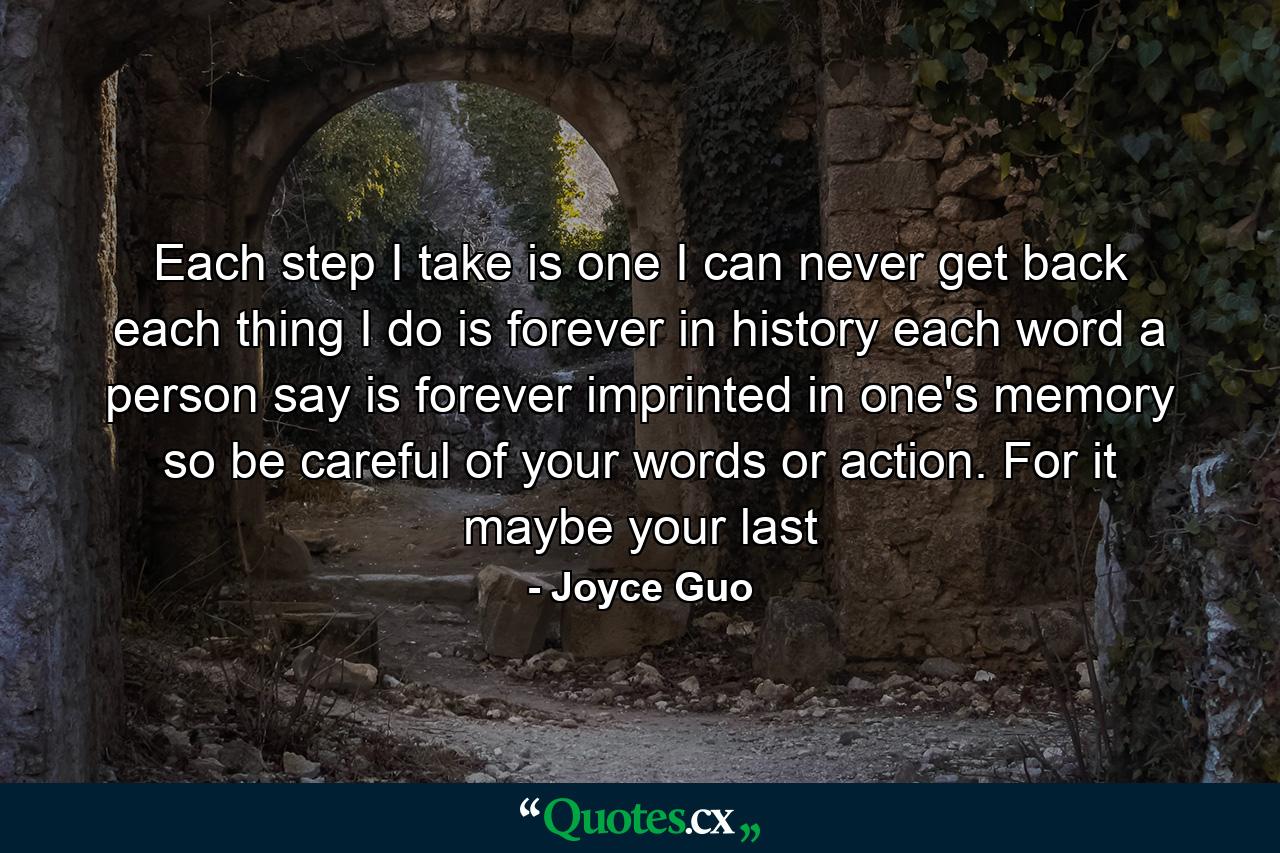 Each step I take is one I can never get back each thing I do is forever in history each word a person say is forever imprinted in one's memory so be careful of your words or action. For it maybe your last - Quote by Joyce Guo