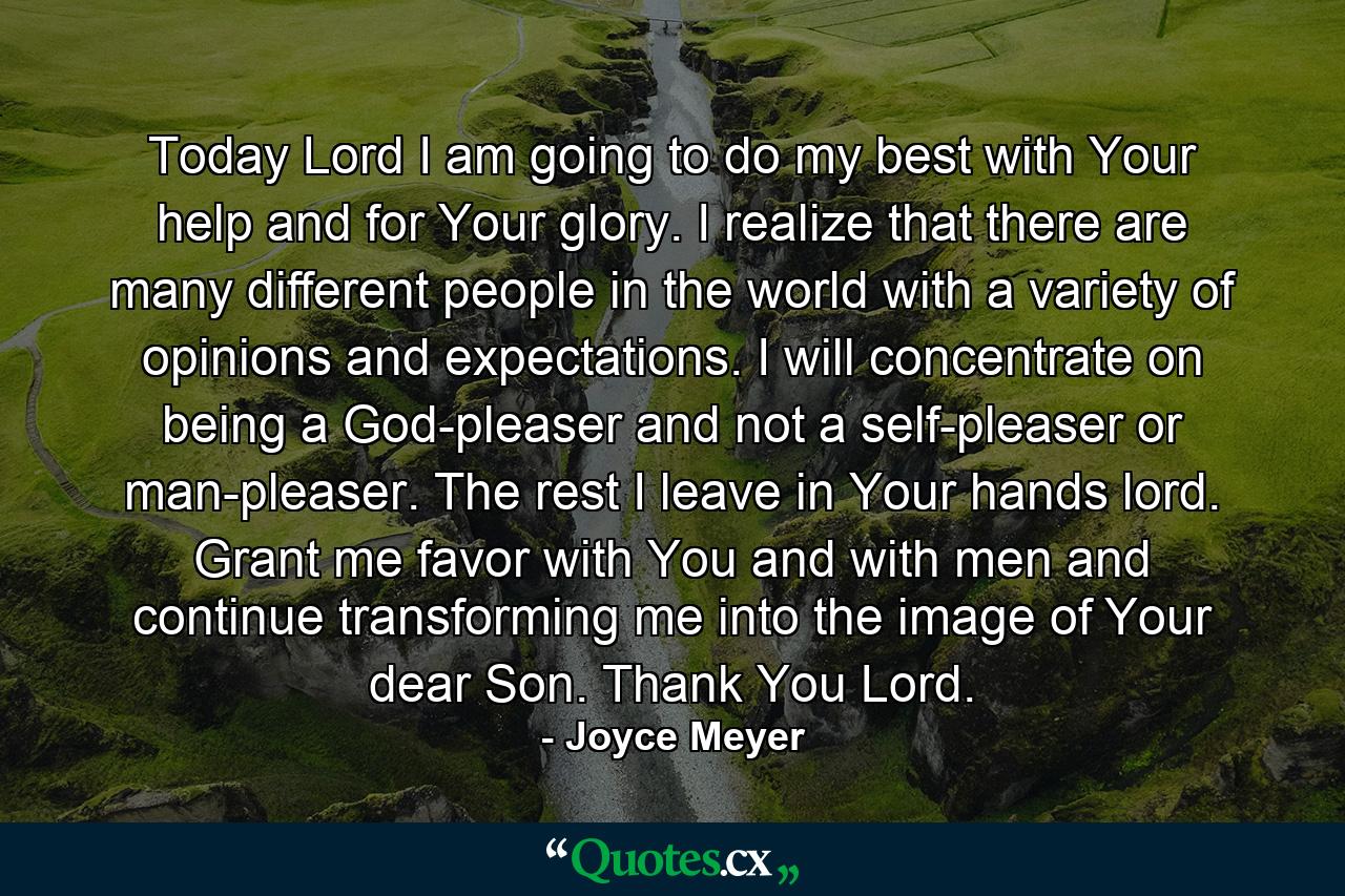 Today Lord I am going to do my best with Your help and for Your glory. I realize that there are many different people in the world with a variety of opinions and expectations. I will concentrate on being a God-pleaser and not a self-pleaser or man-pleaser. The rest I leave in Your hands lord. Grant me favor with You and with men and continue transforming me into the image of Your dear Son. Thank You Lord. - Quote by Joyce Meyer