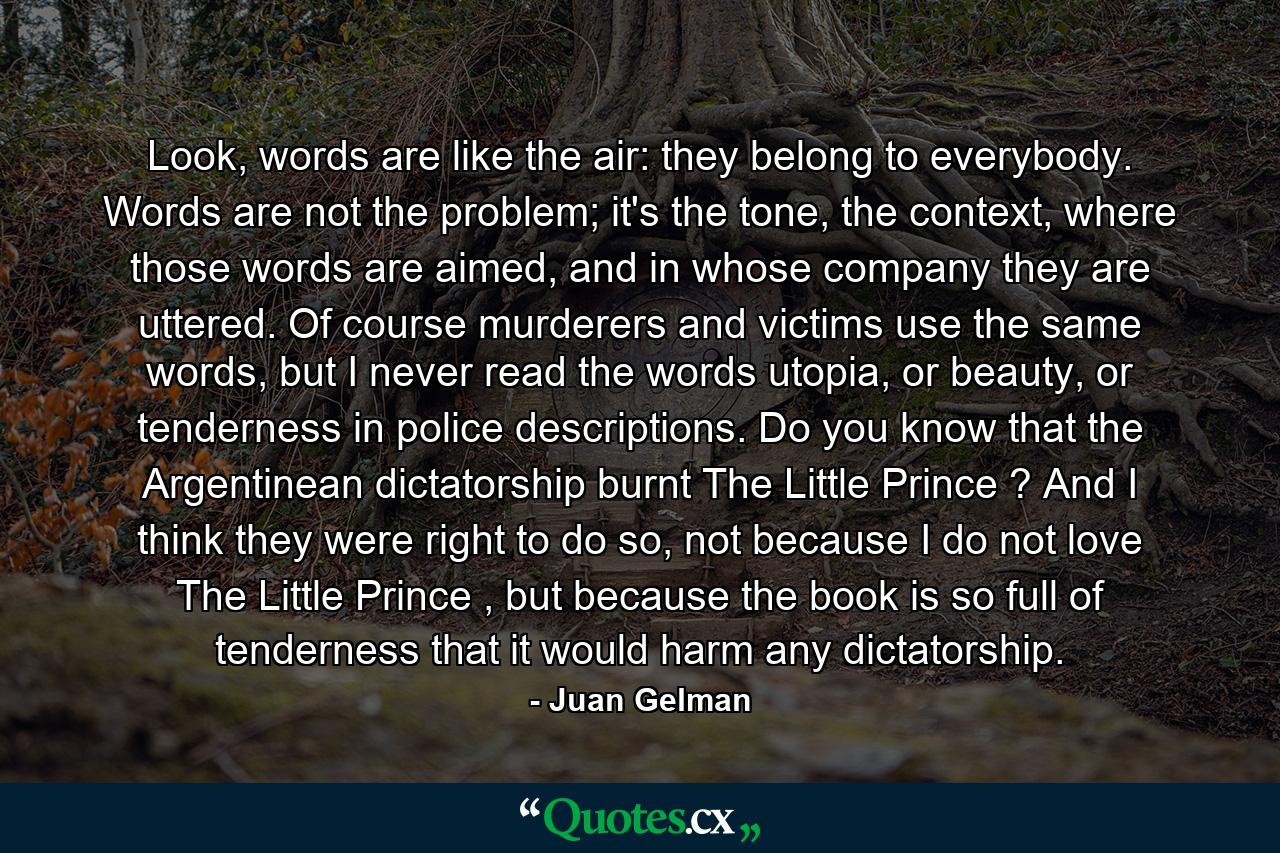 Look, words are like the air: they belong to everybody. Words are not the problem; it's the tone, the context, where those words are aimed, and in whose company they are uttered. Of course murderers and victims use the same words, but I never read the words utopia, or beauty, or tenderness in police descriptions. Do you know that the Argentinean dictatorship burnt The Little Prince ? And I think they were right to do so, not because I do not love The Little Prince , but because the book is so full of tenderness that it would harm any dictatorship. - Quote by Juan Gelman