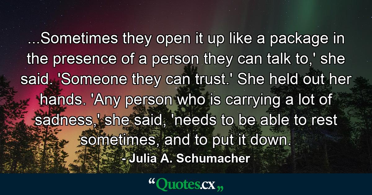 ...Sometimes they open it up like a package in the presence of a person they can talk to,' she said. 'Someone they can trust.' She held out her hands. 'Any person who is carrying a lot of sadness,' she said, 'needs to be able to rest sometimes, and to put it down. - Quote by Julia A. Schumacher