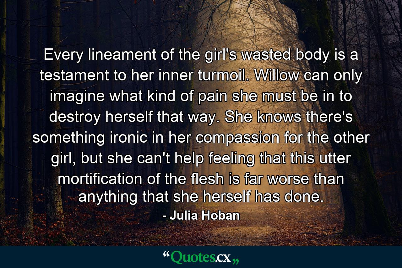 Every lineament of the girl's wasted body is a testament to her inner turmoil. Willow can only imagine what kind of pain she must be in to destroy herself that way. She knows there's something ironic in her compassion for the other girl, but she can't help feeling that this utter mortification of the flesh is far worse than anything that she herself has done. - Quote by Julia Hoban