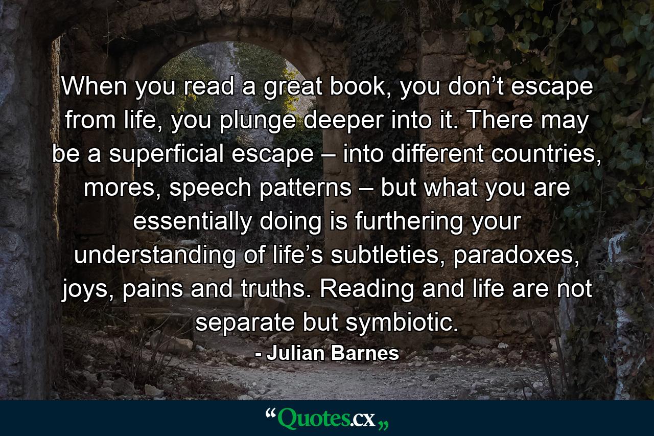 When you read a great book, you don’t escape from life, you plunge deeper into it. There may be a superficial escape – into different countries, mores, speech patterns – but what you are essentially doing is furthering your understanding of life’s subtleties, paradoxes, joys, pains and truths. Reading and life are not separate but symbiotic. - Quote by Julian Barnes