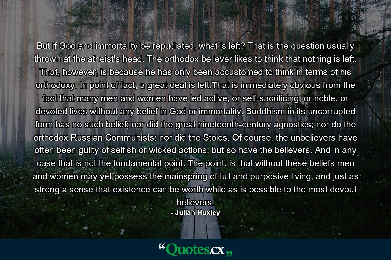 But if God and immortality be repudiated, what is left? That is the question usually thrown at the atheist's head. The orthodox believer likes to think that nothing is left. That, however, is because he has only been accustomed to think in terms of his orthodoxy. In point of fact, a great deal is left.That is immediately obvious from the fact that many men and women have led active, or self-sacrificing, or noble, or devoted lives without any belief in God or immortality. Buddhism in its uncorrupted form has no such belief; nor did the great nineteenth-century agnostics; nor do the orthodox Russian Communists; nor did the Stoics. Of course, the unbelievers have often been guilty of selfish or wicked actions; but so have the believers. And in any case that is not the fundamental point. The point: is that without these beliefs men and women may yet possess the mainspring of full and purposive living, and just as strong a sense that existence can be worth while as is possible to the most devout believers. - Quote by Julian Huxley