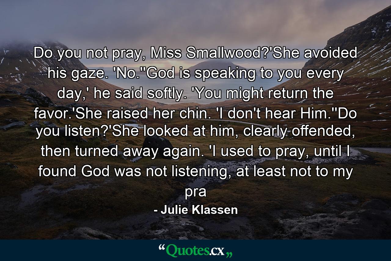 Do you not pray, Miss Smallwood?'She avoided his gaze. 'No.''God is speaking to you every day,' he said softly. 'You might return the favor.'She raised her chin. 'I don't hear Him.''Do you listen?'She looked at him, clearly offended, then turned away again. 'I used to pray, until I found God was not listening, at least not to my pra - Quote by Julie Klassen