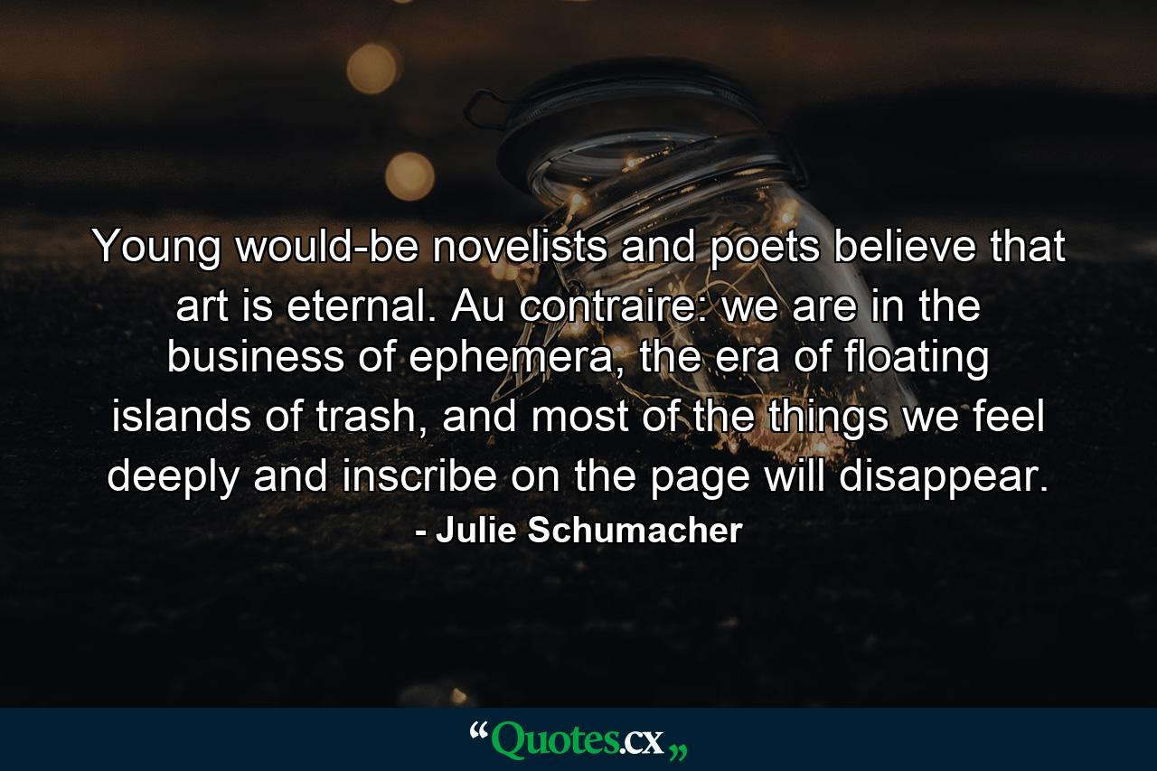 Young would-be novelists and poets believe that art is eternal. Au contraire: we are in the business of ephemera, the era of floating islands of trash, and most of the things we feel deeply and inscribe on the page will disappear. - Quote by Julie Schumacher