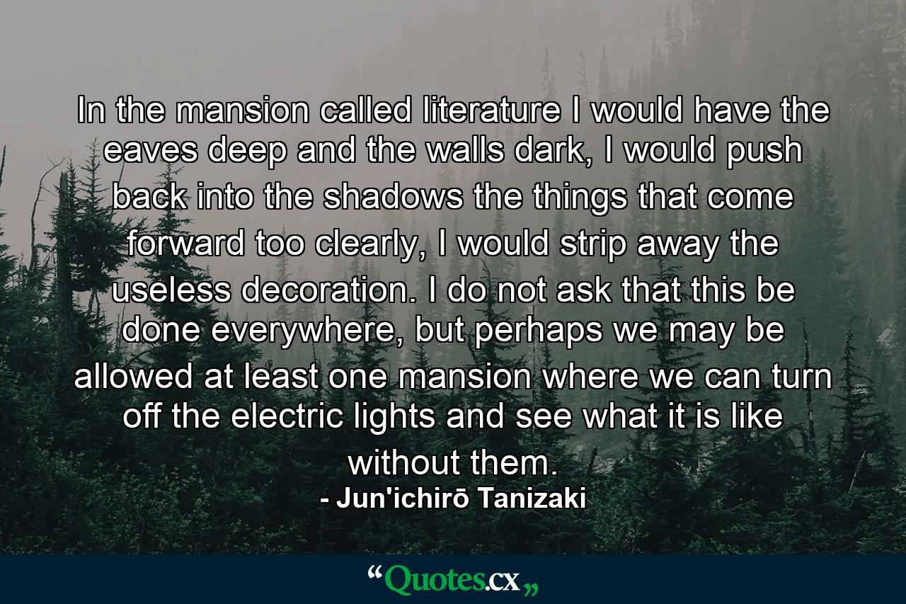 In the mansion called literature I would have the eaves deep and the walls dark, I would push back into the shadows the things that come forward too clearly, I would strip away the useless decoration. I do not ask that this be done everywhere, but perhaps we may be allowed at least one mansion where we can turn off the electric lights and see what it is like without them. - Quote by Jun'ichirō Tanizaki