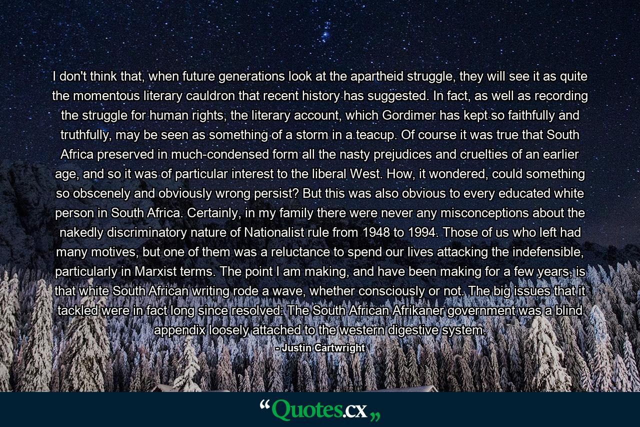 I don't think that, when future generations look at the apartheid struggle, they will see it as quite the momentous literary cauldron that recent history has suggested. In fact, as well as recording the struggle for human rights, the literary account, which Gordimer has kept so faithfully and truthfully, may be seen as something of a storm in a teacup. Of course it was true that South Africa preserved in much-condensed form all the nasty prejudices and cruelties of an earlier age, and so it was of particular interest to the liberal West. How, it wondered, could something so obscenely and obviously wrong persist? But this was also obvious to every educated white person in South Africa. Certainly, in my family there were never any misconceptions about the nakedly discriminatory nature of Nationalist rule from 1948 to 1994. Those of us who left had many motives, but one of them was a reluctance to spend our lives attacking the indefensible, particularly in Marxist terms. The point I am making, and have been making for a few years, is that white South African writing rode a wave, whether consciously or not. The big issues that it tackled were in fact long since resolved: The South African Afrikaner government was a blind appendix loosely attached to the western digestive system. - Quote by Justin Cartwright