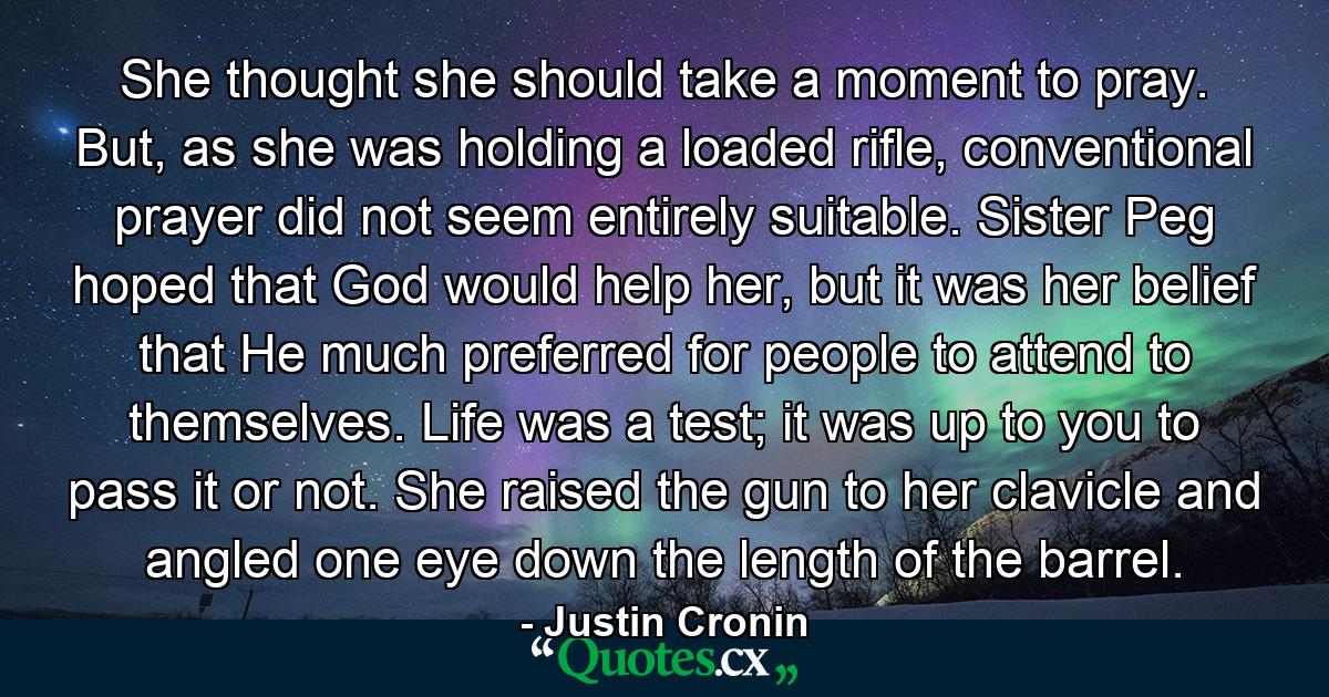 She thought she should take a moment to pray. But, as she was holding a loaded rifle, conventional prayer did not seem entirely suitable. Sister Peg hoped that God would help her, but it was her belief that He much preferred for people to attend to themselves. Life was a test; it was up to you to pass it or not. She raised the gun to her clavicle and angled one eye down the length of the barrel. - Quote by Justin Cronin