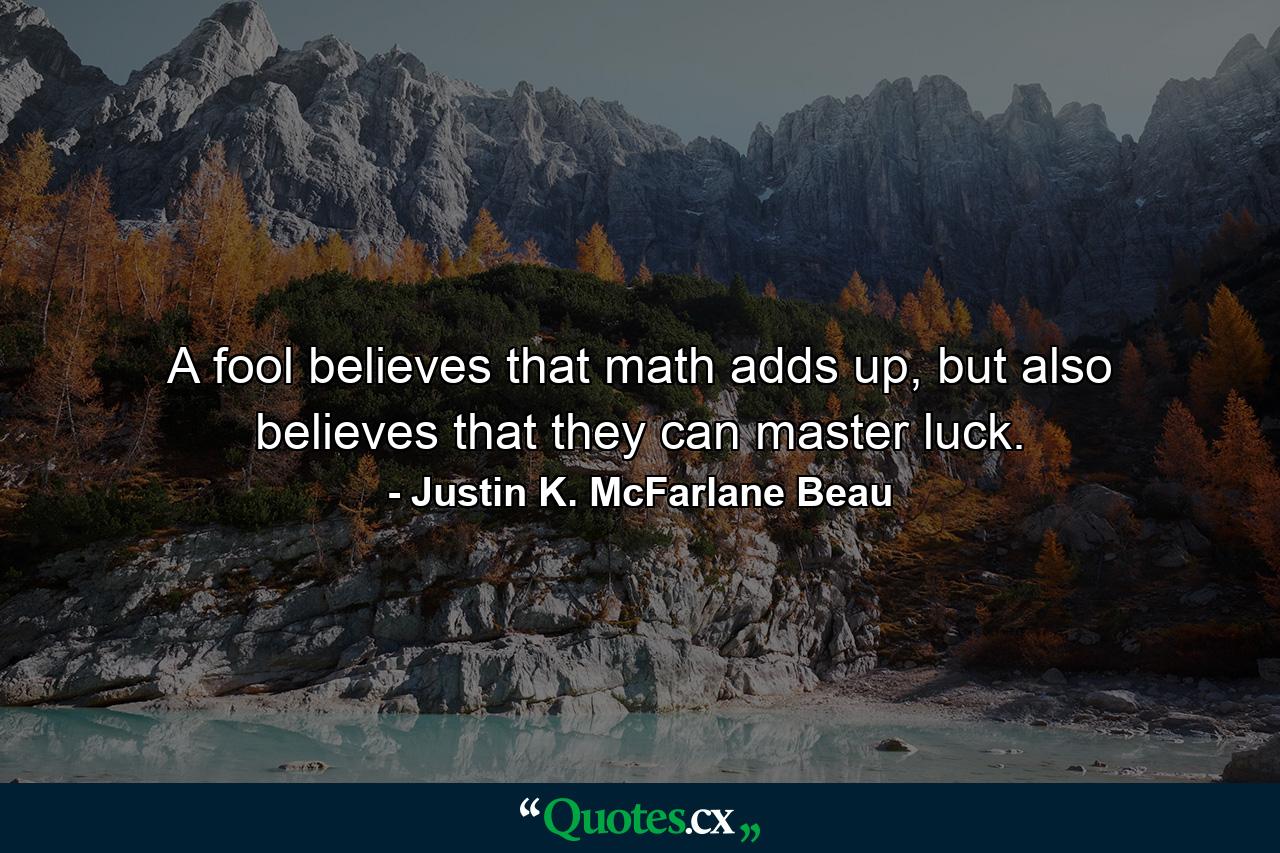 A fool believes that math adds up, but also believes that they can master luck. - Quote by Justin K. McFarlane Beau