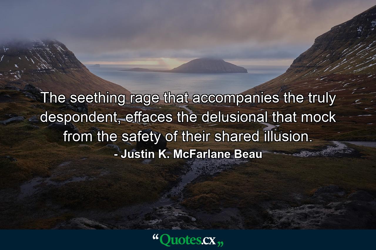 The seething rage that accompanies the truly despondent, effaces the delusional that mock from the safety of their shared illusion. - Quote by Justin K. McFarlane Beau