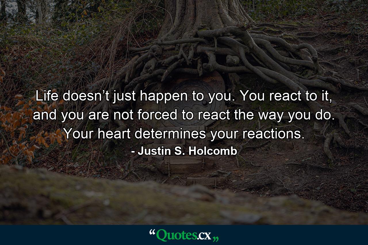 Life doesn’t just happen to you. You react to it, and you are not forced to react the way you do. Your heart determines your reactions. - Quote by Justin S. Holcomb