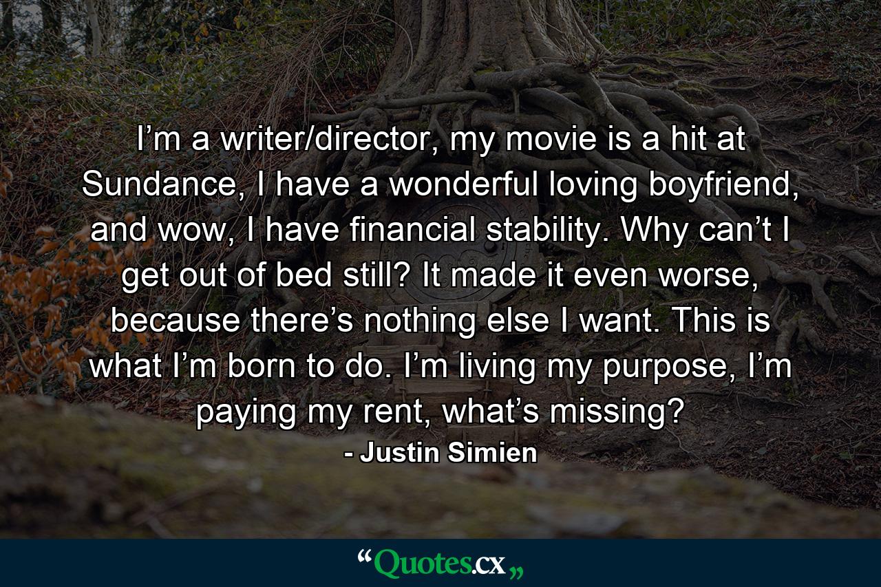 I’m a writer/director, my movie is a hit at Sundance, I have a wonderful loving boyfriend, and wow, I have financial stability. Why can’t I get out of bed still? It made it even worse, because there’s nothing else I want. This is what I’m born to do. I’m living my purpose, I’m paying my rent, what’s missing? - Quote by Justin Simien