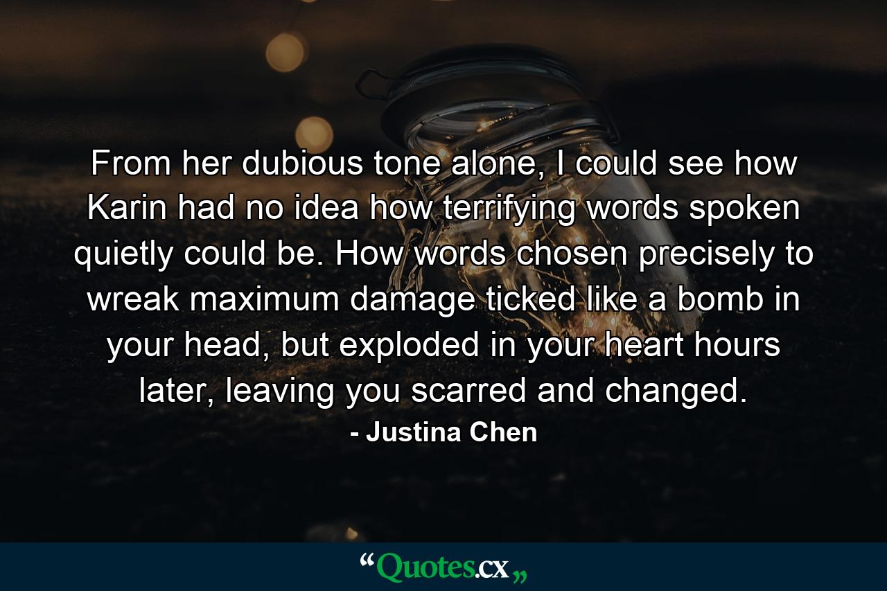 From her dubious tone alone, I could see how Karin had no idea how terrifying words spoken quietly could be. How words chosen precisely to wreak maximum damage ticked like a bomb in your head, but exploded in your heart hours later, leaving you scarred and changed. - Quote by Justina Chen