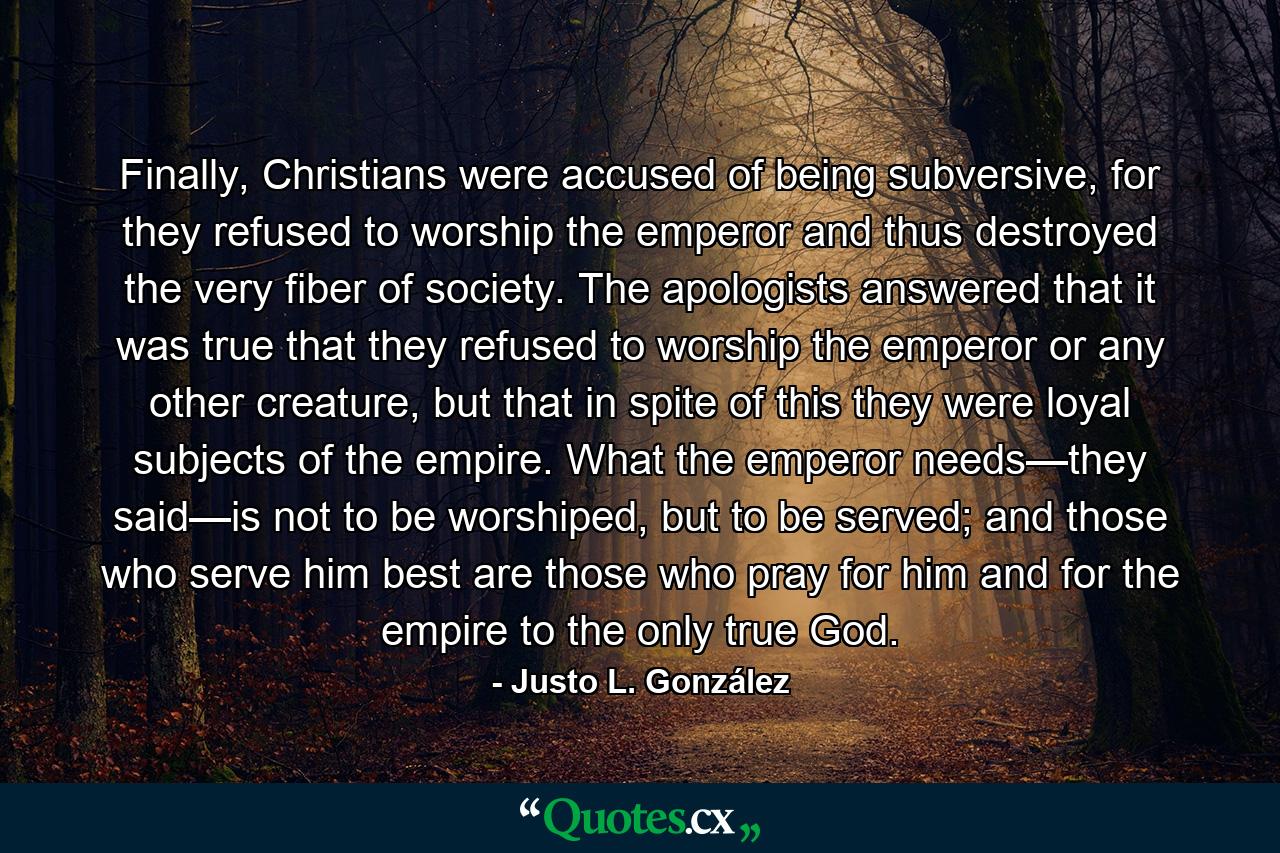 Finally, Christians were accused of being subversive, for they refused to worship the emperor and thus destroyed the very fiber of society. The apologists answered that it was true that they refused to worship the emperor or any other creature, but that in spite of this they were loyal subjects of the empire. What the emperor needs—they said—is not to be worshiped, but to be served; and those who serve him best are those who pray for him and for the empire to the only true God. - Quote by Justo L. González