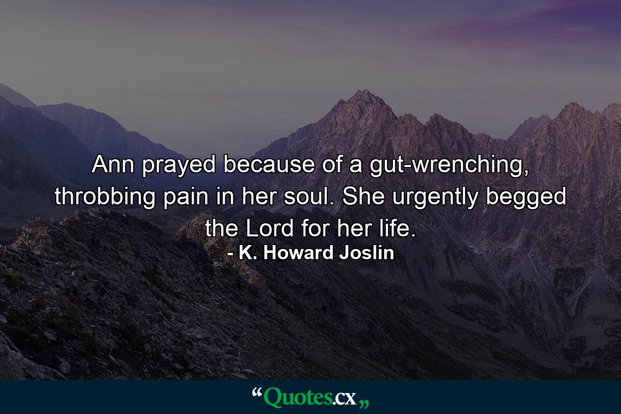 Ann prayed because of a gut-wrenching, throbbing pain in her soul. She urgently begged the Lord for her life. - Quote by K. Howard Joslin