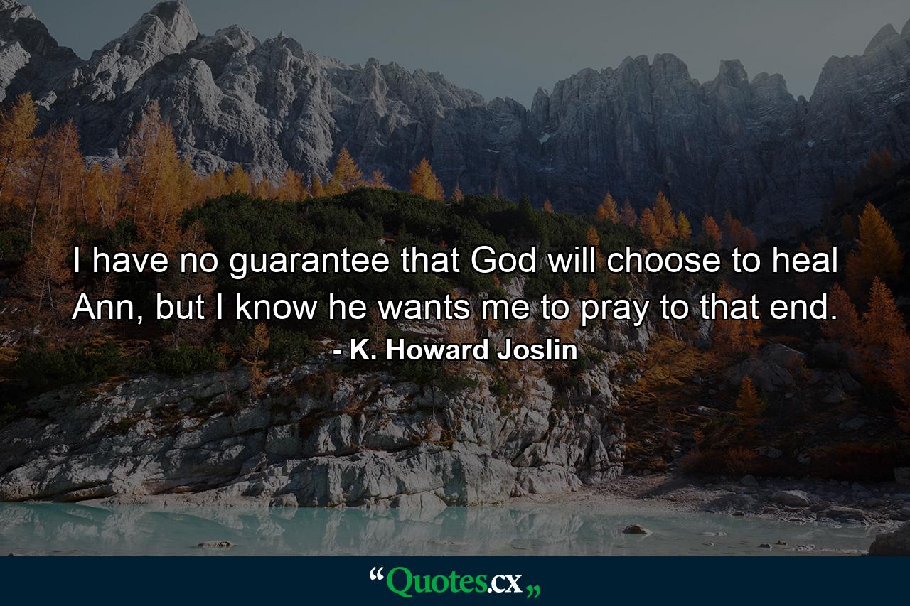 I have no guarantee that God will choose to heal Ann, but I know he wants me to pray to that end. - Quote by K. Howard Joslin