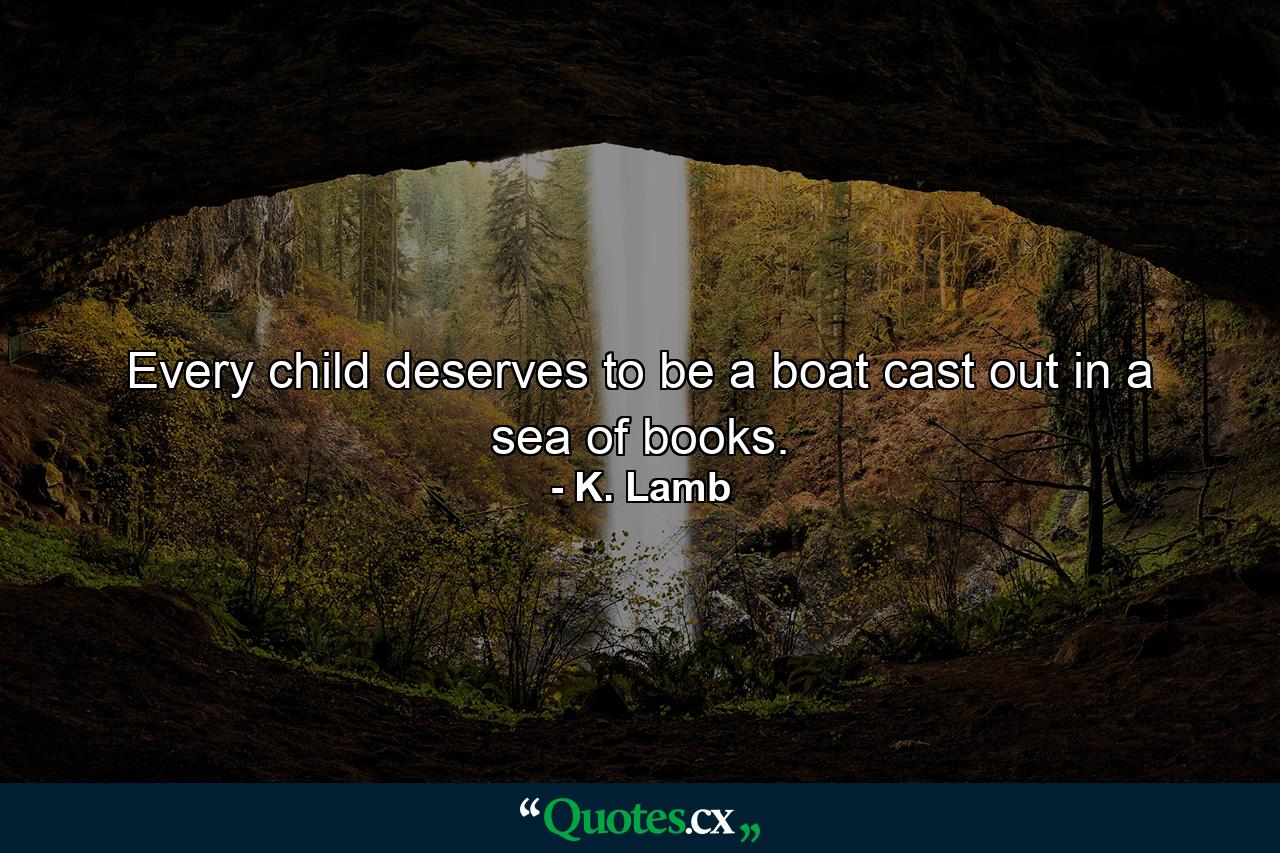 Every child deserves to be a boat cast out in a sea of books. - Quote by K. Lamb