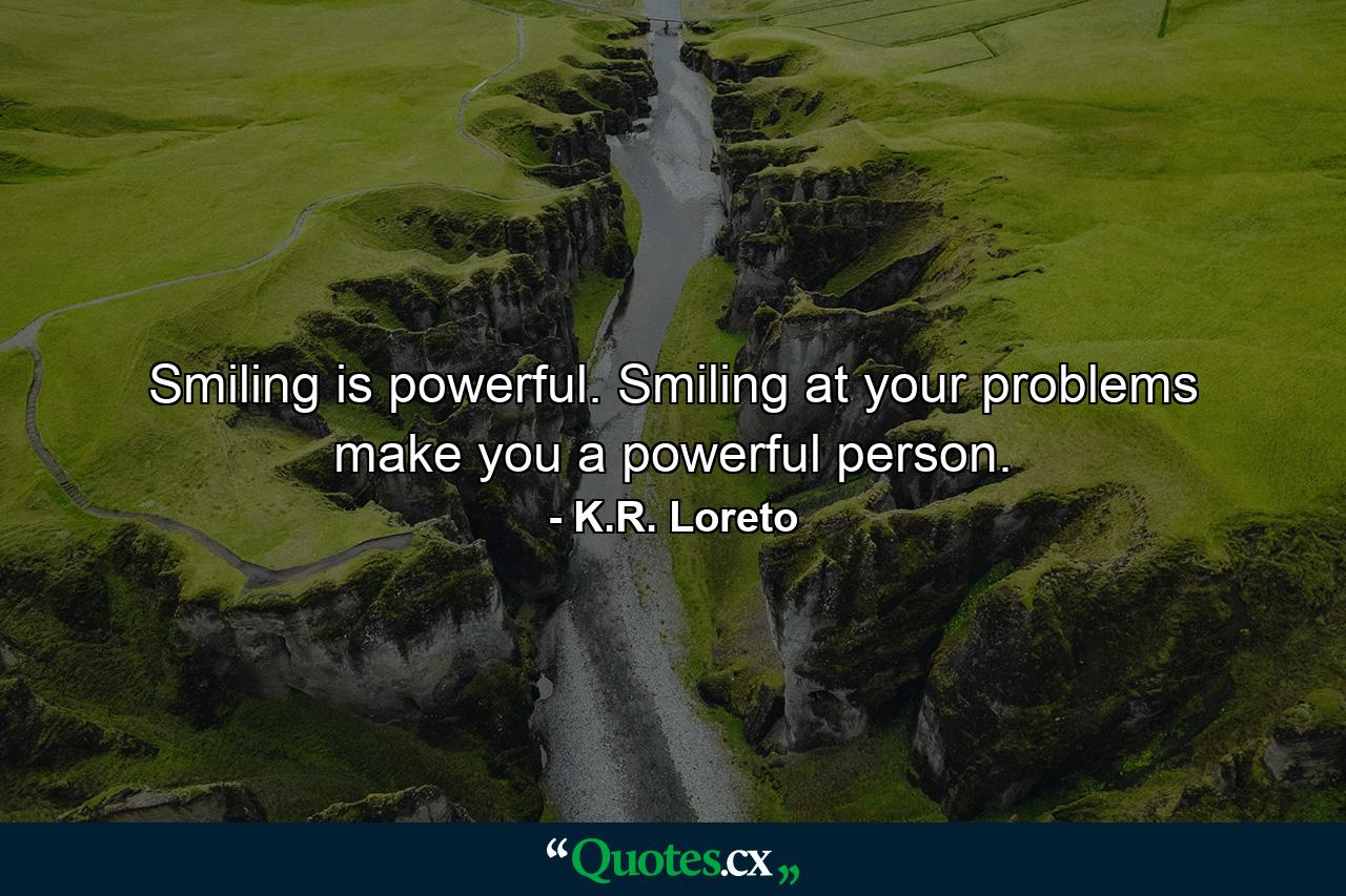 Smiling is powerful. Smiling at your problems make you a powerful person. - Quote by K.R. Loreto