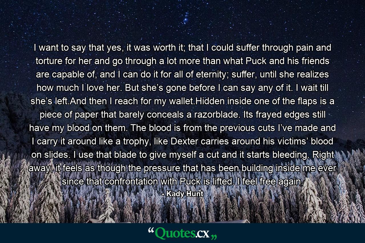 I want to say that yes, it was worth it; that I could suffer through pain and torture for her and go through a lot more than what Puck and his friends are capable of, and I can do it for all of eternity; suffer, until she realizes how much I love her. But she’s gone before I can say any of it. I wait till she’s left.And then I reach for my wallet.Hidden inside one of the flaps is a piece of paper that barely conceals a razorblade. Its frayed edges still have my blood on them. The blood is from the previous cuts I’ve made and I carry it around like a trophy, like Dexter carries around his victims’ blood on slides. I use that blade to give myself a cut and it starts bleeding. Right away, it feels as though the pressure that has been building inside me ever since that confrontation with Puck is lifted. I feel free again. - Quote by Kady Hunt
