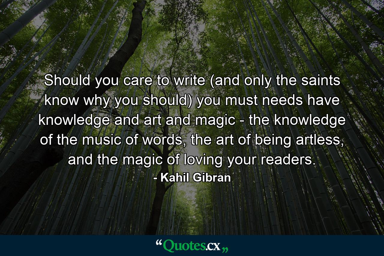 Should you care to write (and only the saints know why you should) you must needs have knowledge and art and magic - the knowledge of the music of words, the art of being artless, and the magic of loving your readers. - Quote by Kahil Gibran