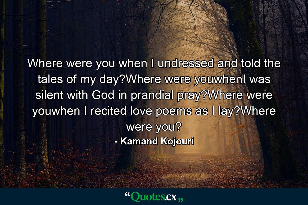 Where were you when I undressed and told the tales of my day?Where were youwhenI was silent with God in prandial pray?Where were youwhen I recited love poems as I lay?Where were you? - Quote by Kamand Kojouri