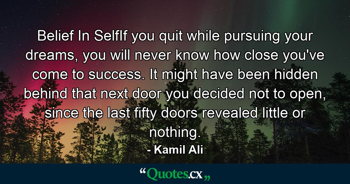 Belief In SelfIf you quit while pursuing your dreams, you will never know how close you've come to success. It might have been hidden behind that next door you decided not to open, since the last fifty doors revealed little or nothing. - Quote by Kamil Ali