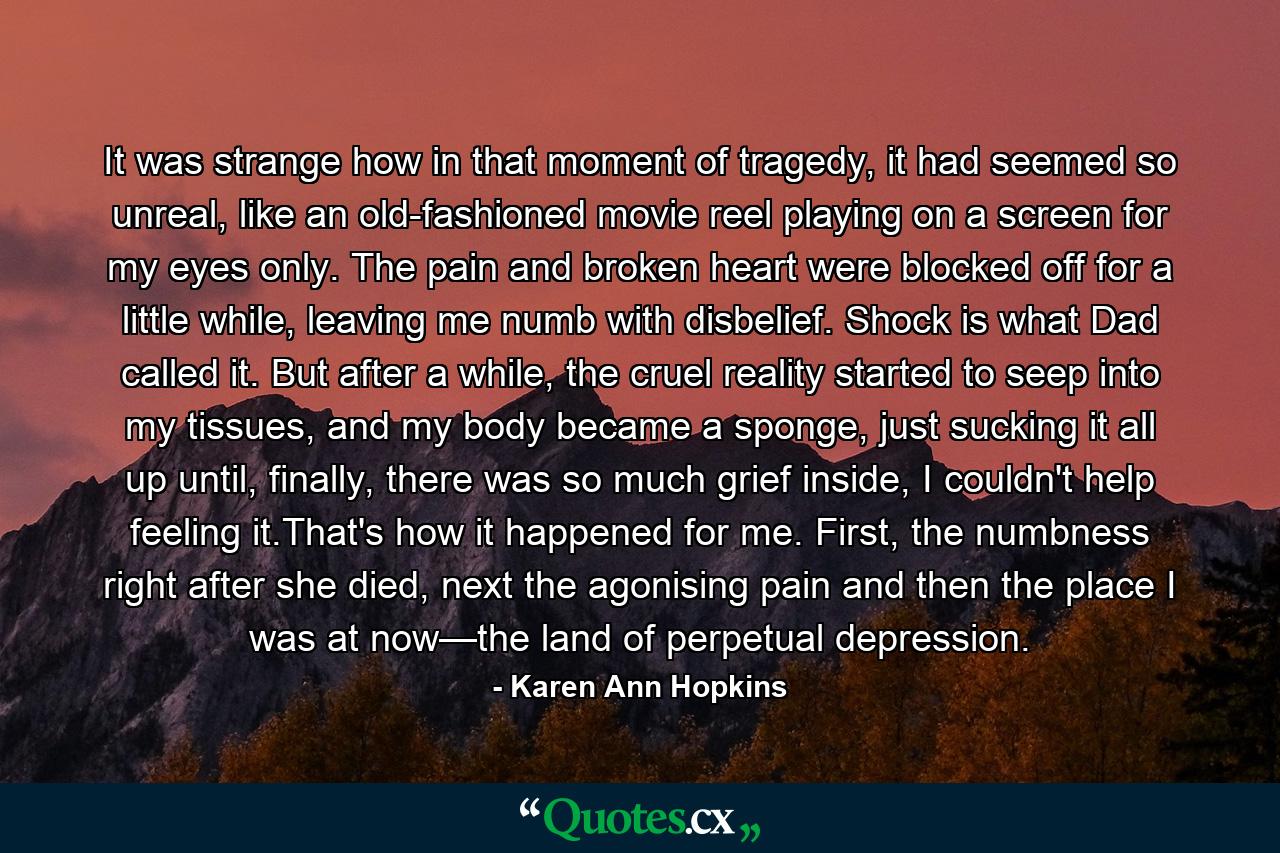 It was strange how in that moment of tragedy, it had seemed so unreal, like an old-fashioned movie reel playing on a screen for my eyes only. The pain and broken heart were blocked off for a little while, leaving me numb with disbelief. Shock is what Dad called it. But after a while, the cruel reality started to seep into my tissues, and my body became a sponge, just sucking it all up until, finally, there was so much grief inside, I couldn't help feeling it.That's how it happened for me. First, the numbness right after she died, next the agonising pain and then the place I was at now—the land of perpetual depression. - Quote by Karen Ann Hopkins