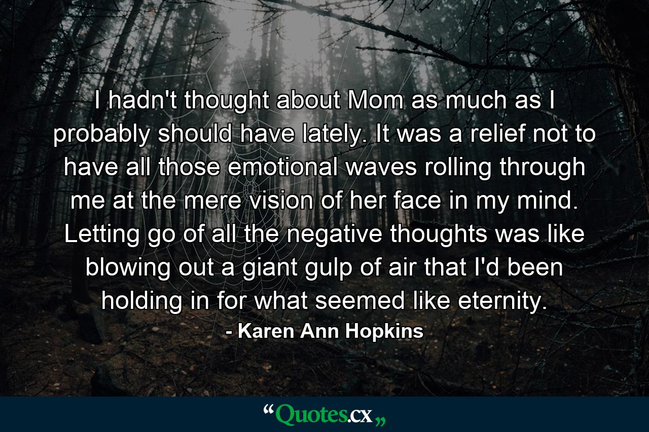 I hadn't thought about Mom as much as I probably should have lately. It was a relief not to have all those emotional waves rolling through me at the mere vision of her face in my mind. Letting go of all the negative thoughts was like blowing out a giant gulp of air that I'd been holding in for what seemed like eternity. - Quote by Karen Ann Hopkins