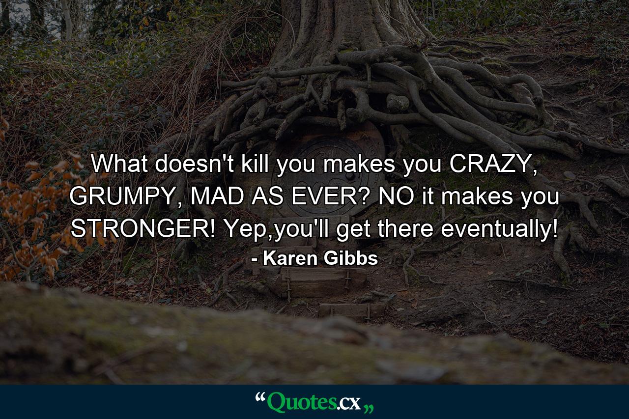 What doesn't kill you makes you CRAZY, GRUMPY, MAD AS EVER? NO it makes you STRONGER! Yep,you'll get there eventually! - Quote by Karen Gibbs