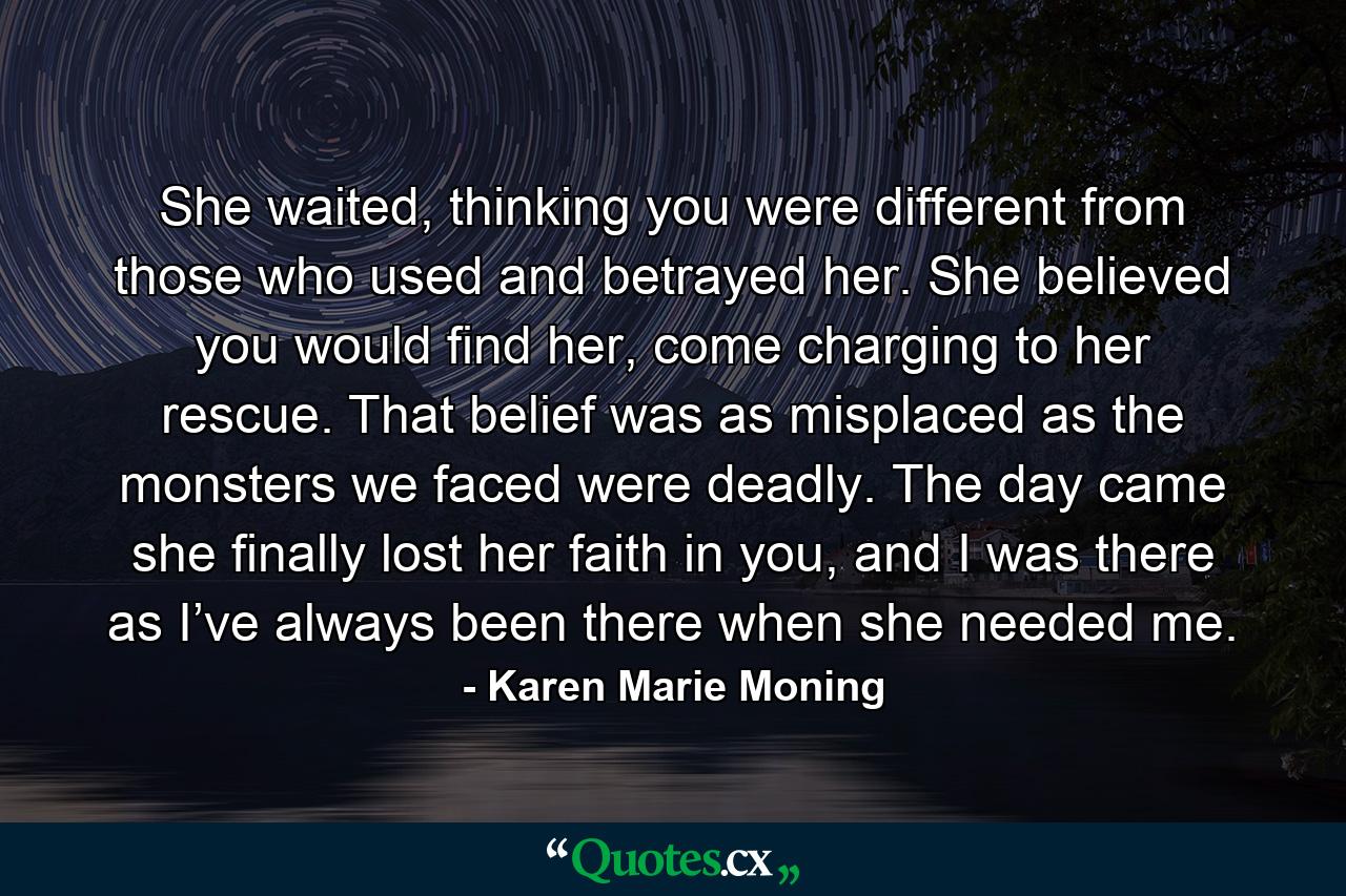 She waited, thinking you were different from those who used and betrayed her. She believed you would find her, come charging to her rescue. That belief was as misplaced as the monsters we faced were deadly. The day came she finally lost her faith in you, and I was there as I’ve always been there when she needed me. - Quote by Karen Marie Moning