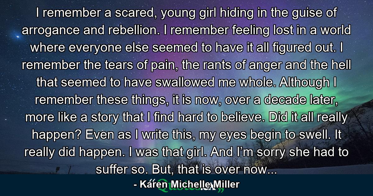 I remember a scared, young girl hiding in the guise of arrogance and rebellion. I remember feeling lost in a world where everyone else seemed to have it all figured out. I remember the tears of pain, the rants of anger and the hell that seemed to have swallowed me whole. Although I remember these things, it is now, over a decade later, more like a story that I find hard to believe. Did it all really happen? Even as I write this, my eyes begin to swell. It really did happen. I was that girl. And I’m sorry she had to suffer so. But, that is over now... - Quote by Karen Michelle Miller