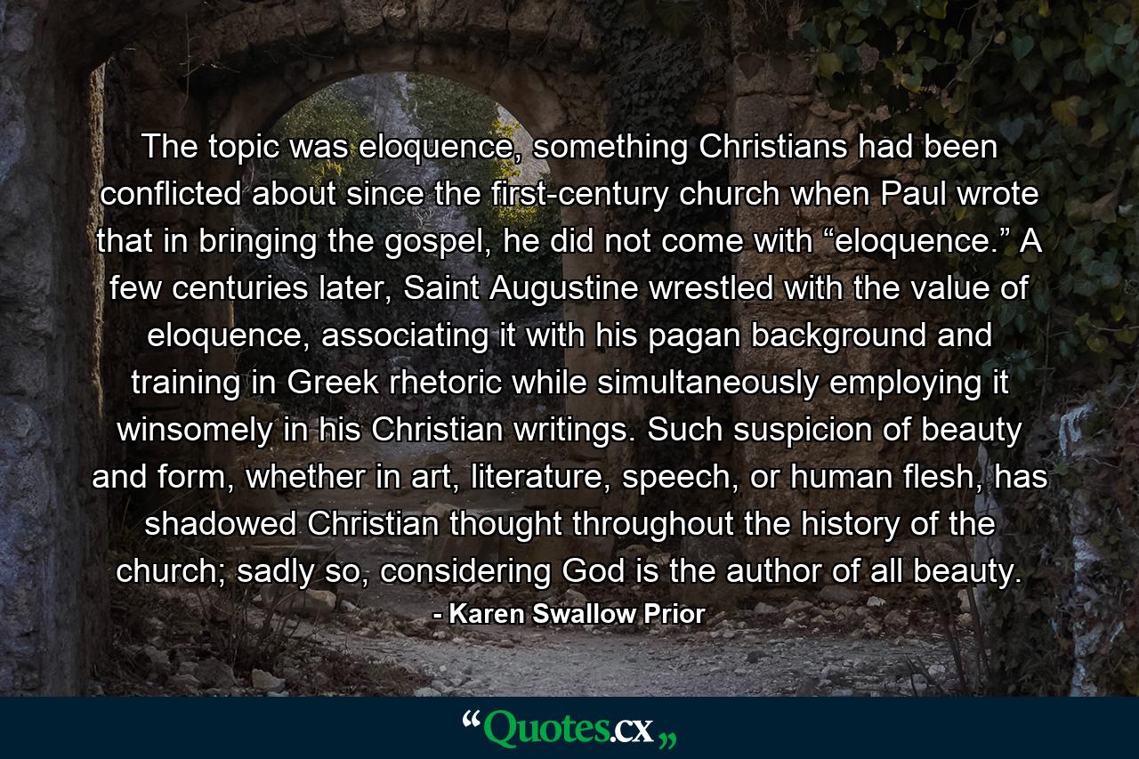 The topic was eloquence, something Christians had been conflicted about since the first-century church when Paul wrote that in bringing the gospel, he did not come with “eloquence.” A few centuries later, Saint Augustine wrestled with the value of eloquence, associating it with his pagan background and training in Greek rhetoric while simultaneously employing it winsomely in his Christian writings. Such suspicion of beauty and form, whether in art, literature, speech, or human flesh, has shadowed Christian thought throughout the history of the church; sadly so, considering God is the author of all beauty. - Quote by Karen Swallow Prior