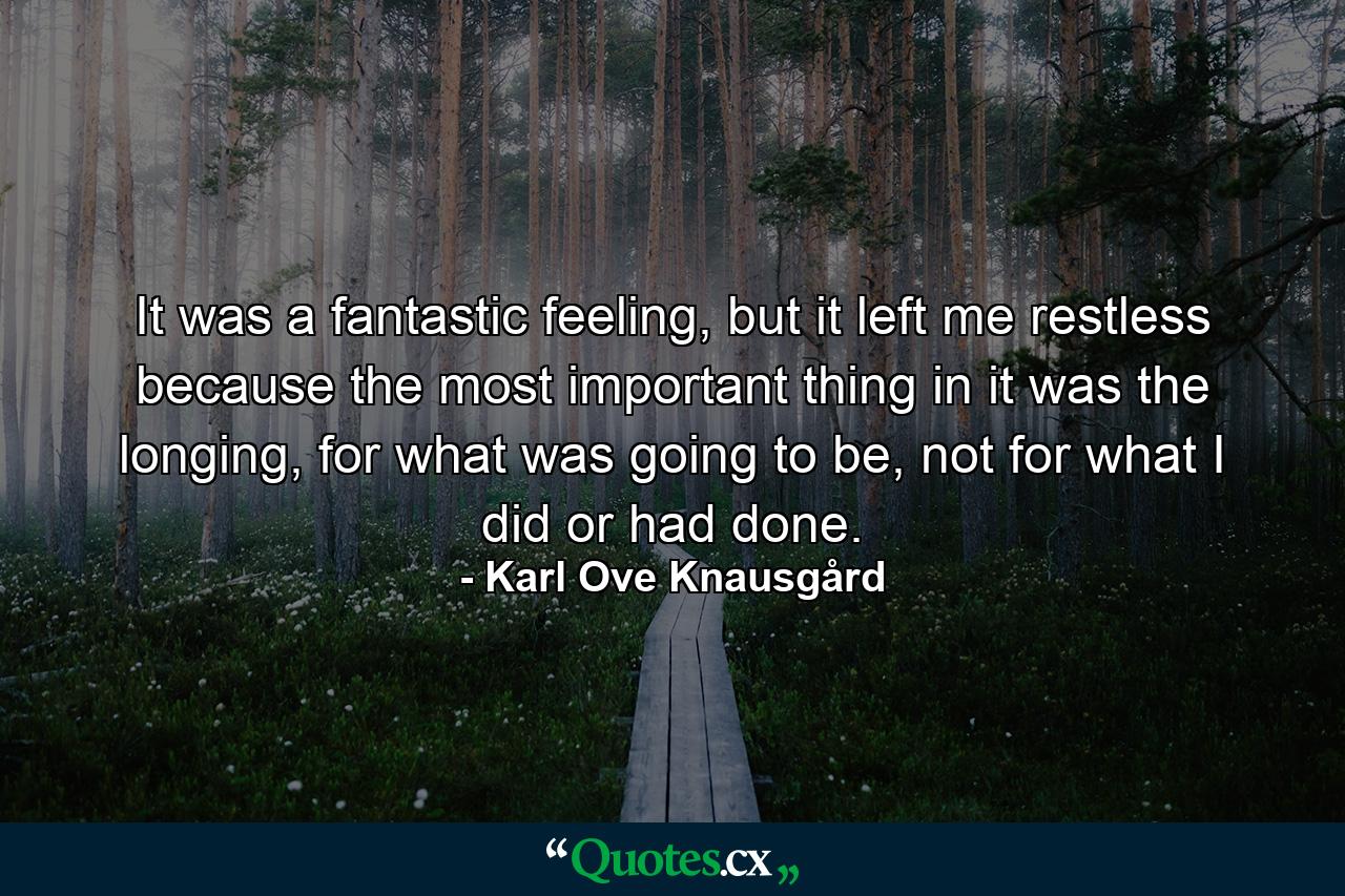 It was a fantastic feeling, but it left me restless because the most important thing in it was the longing, for what was going to be, not for what I did or had done. - Quote by Karl Ove Knausgård