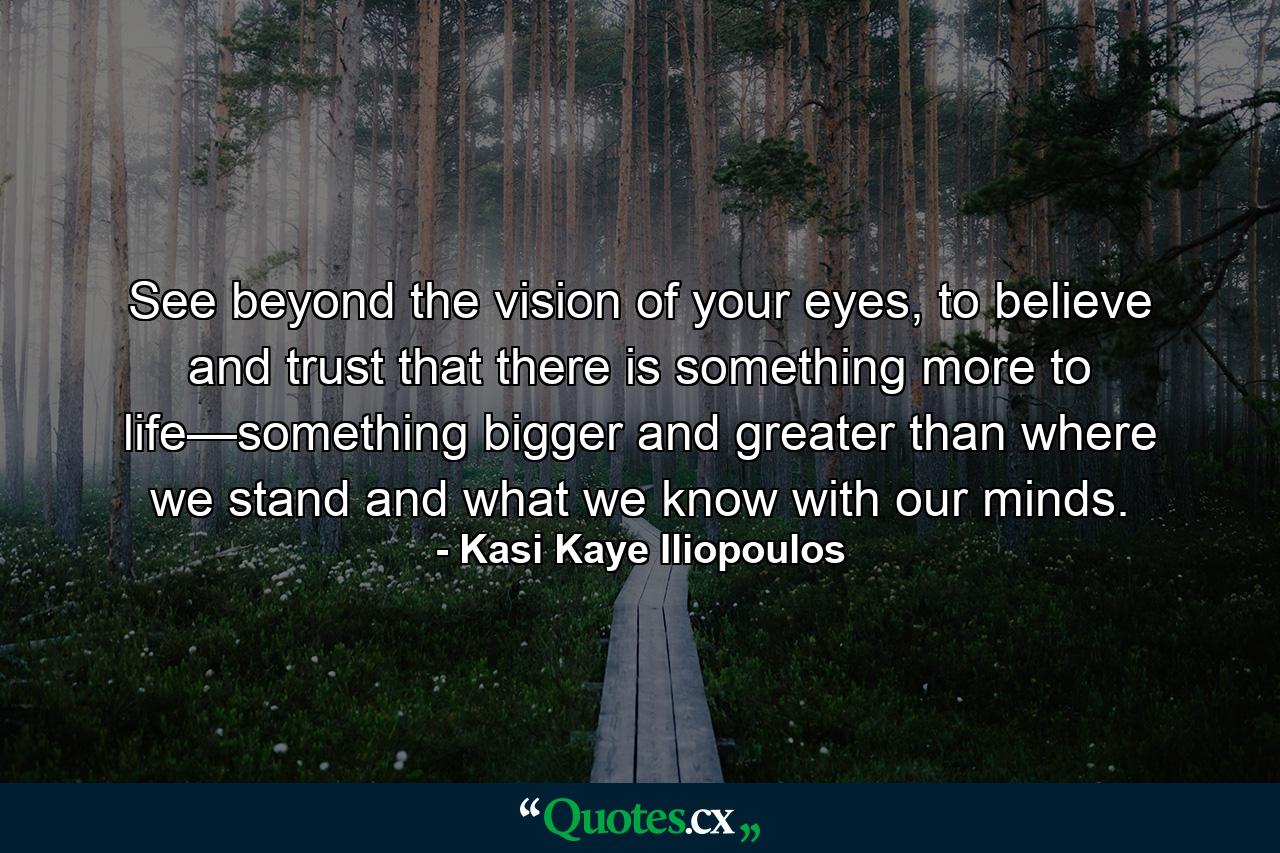 See beyond the vision of your eyes, to believe and trust that there is something more to life—something bigger and greater than where we stand and what we know with our minds. - Quote by Kasi Kaye Iliopoulos