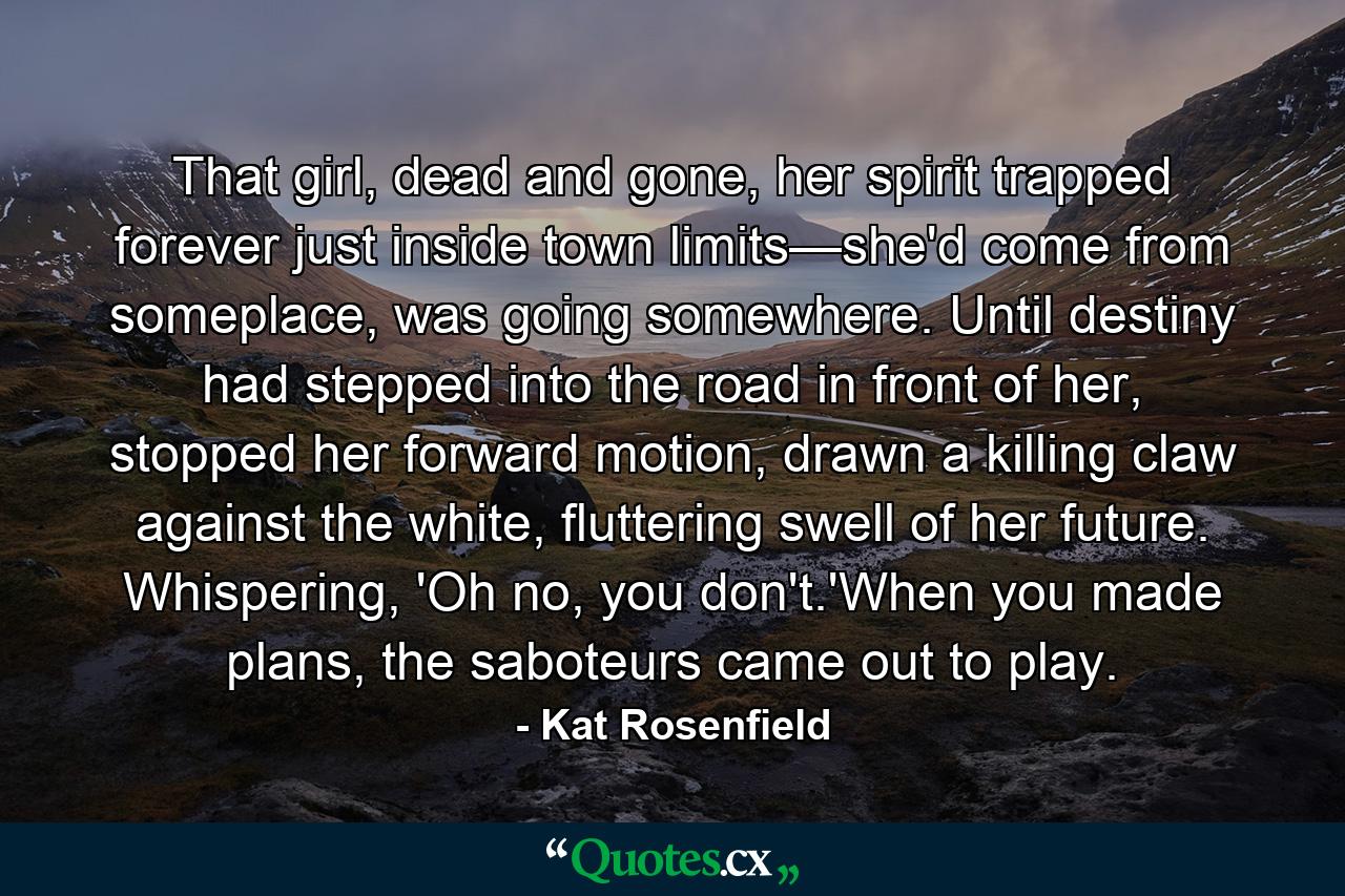 That girl, dead and gone, her spirit trapped forever just inside town limits—she'd come from someplace, was going somewhere. Until destiny had stepped into the road in front of her, stopped her forward motion, drawn a killing claw against the white, fluttering swell of her future. Whispering, 'Oh no, you don't.'When you made plans, the saboteurs came out to play. - Quote by Kat Rosenfield