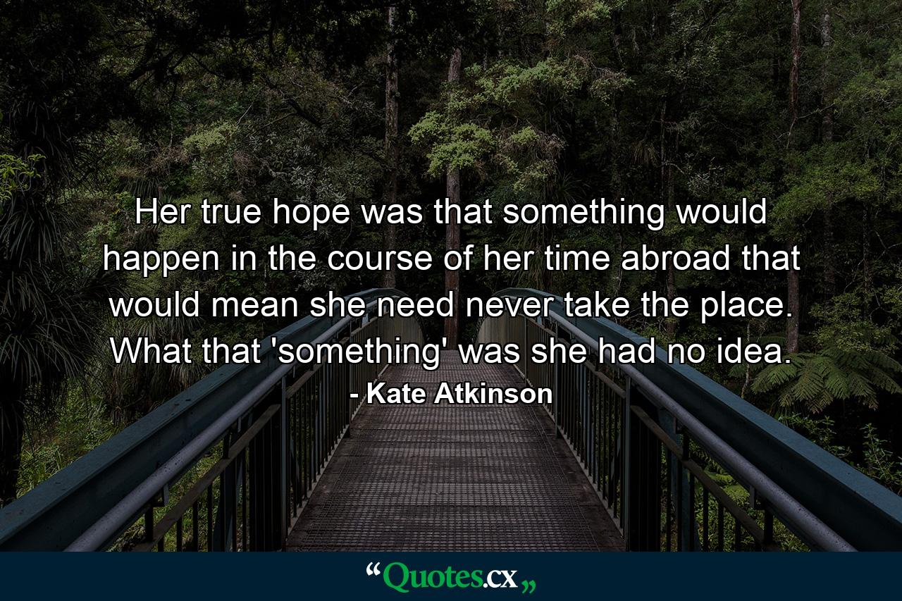 Her true hope was that something would happen in the course of her time abroad that would mean she need never take the place. What that 'something' was she had no idea. - Quote by Kate Atkinson