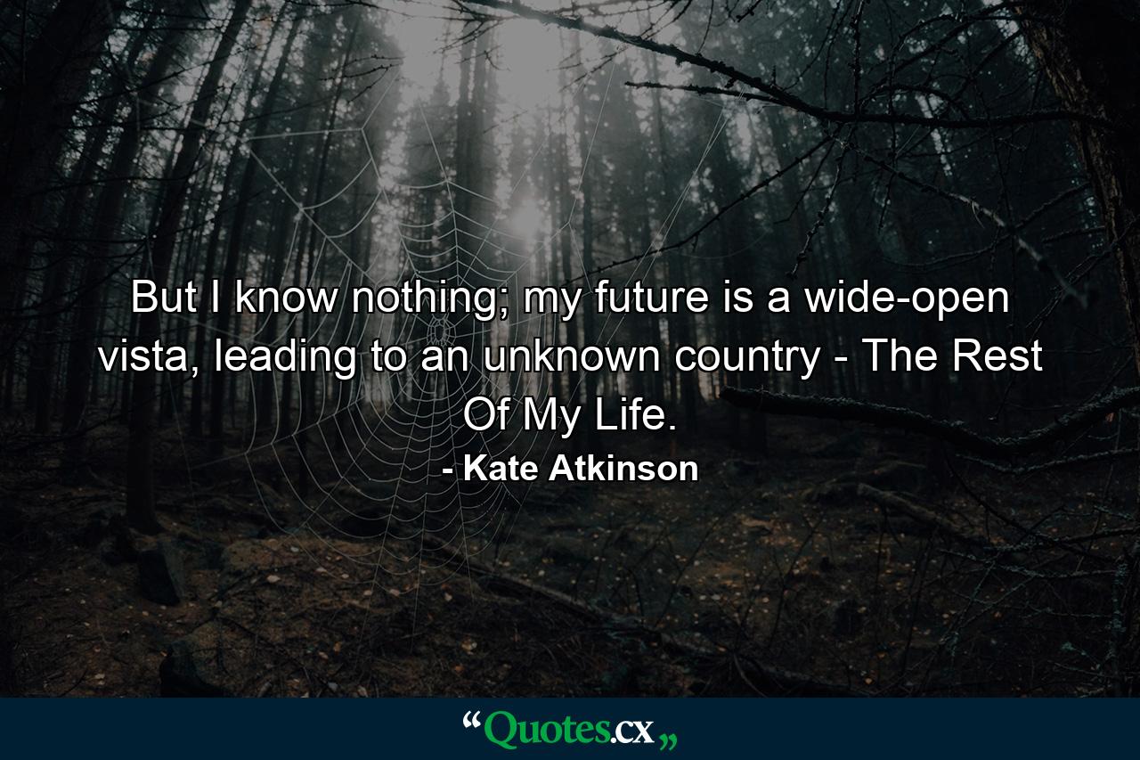 But I know nothing; my future is a wide-open vista, leading to an unknown country - The Rest Of My Life. - Quote by Kate Atkinson